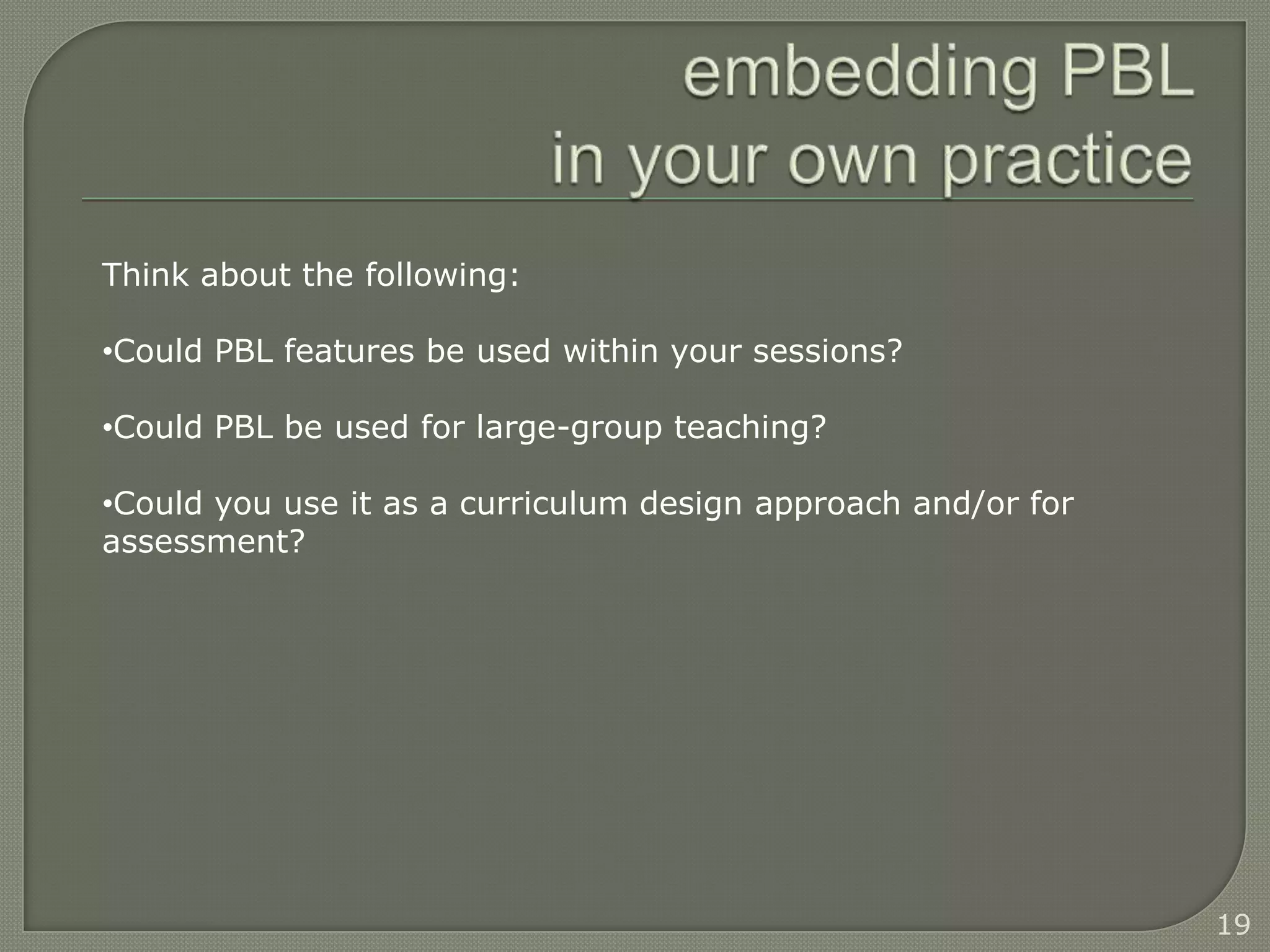 Think about the following:

•Could PBL features be used within your sessions?

•Could PBL be used for large-group teaching?

•Could you use it as a curriculum design approach and/or for
assessment?




                                                               19
 