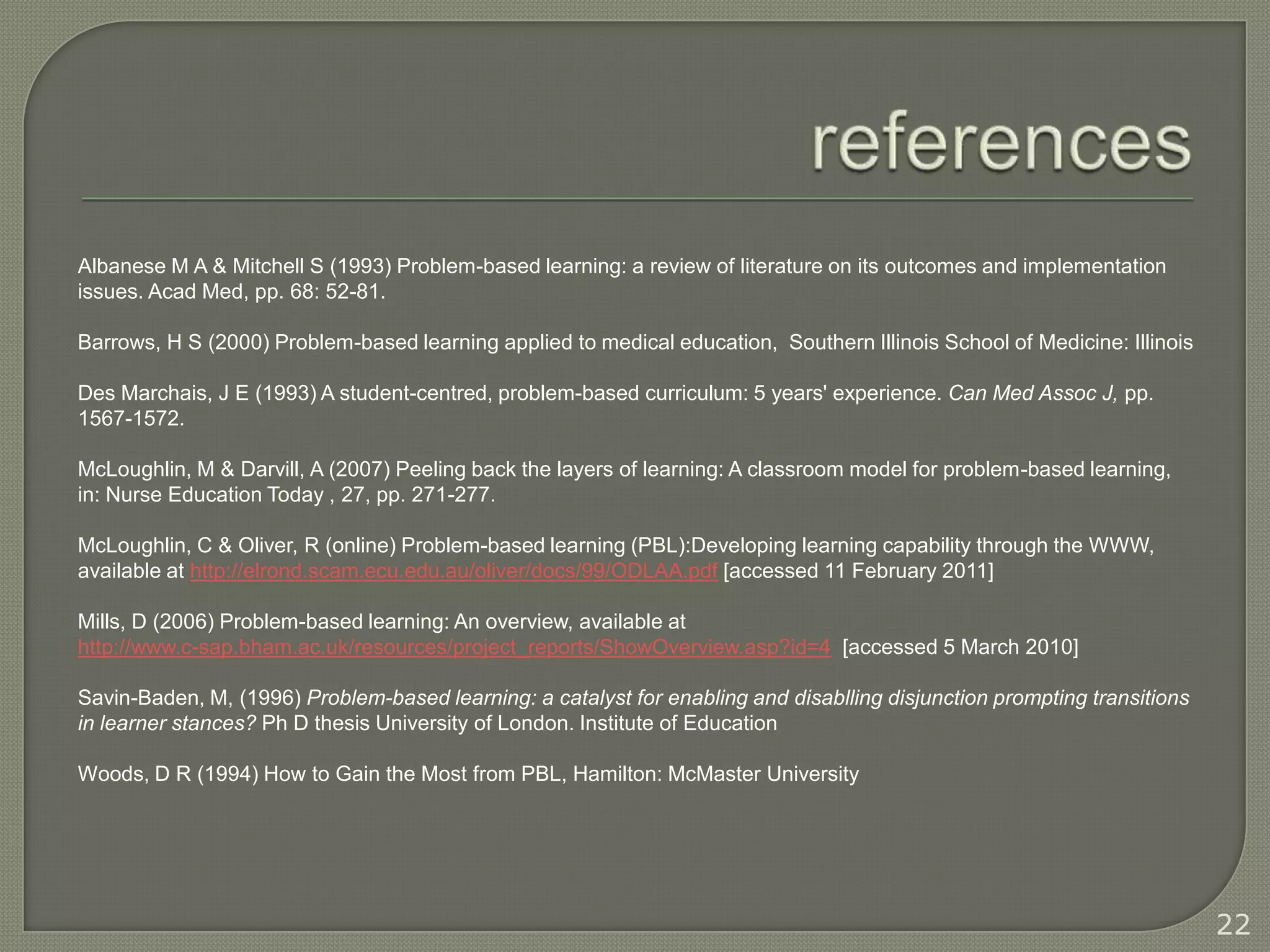 Albanese M A & Mitchell S (1993) Problem-based learning: a review of literature on its outcomes and implementation
issues. Acad Med, pp. 68: 52-81.

Barrows, H S (2000) Problem-based learning applied to medical education, Southern Illinois School of Medicine: Illinois

Des Marchais, J E (1993) A student-centred, problem-based curriculum: 5 years' experience. Can Med Assoc J, pp.
1567-1572.

McLoughlin, M & Darvill, A (2007) Peeling back the layers of learning: A classroom model for problem-based learning,
in: Nurse Education Today , 27, pp. 271-277.

McLoughlin, C & Oliver, R (online) Problem-based learning (PBL):Developing learning capability through the WWW,
available at http://elrond.scam.ecu.edu.au/oliver/docs/99/ODLAA.pdf [accessed 11 February 2011]

Mills, D (2006) Problem-based learning: An overview, available at
http://www.c-sap.bham.ac.uk/resources/project_reports/ShowOverview.asp?id=4 [accessed 5 March 2010]

Savin-Baden, M, (1996) Problem-based learning: a catalyst for enabling and disablling disjunction prompting transitions
in learner stances? Ph D thesis University of London. Institute of Education

Woods, D R (1994) How to Gain the Most from PBL, Hamilton: McMaster University




                                                                                                                          22
 