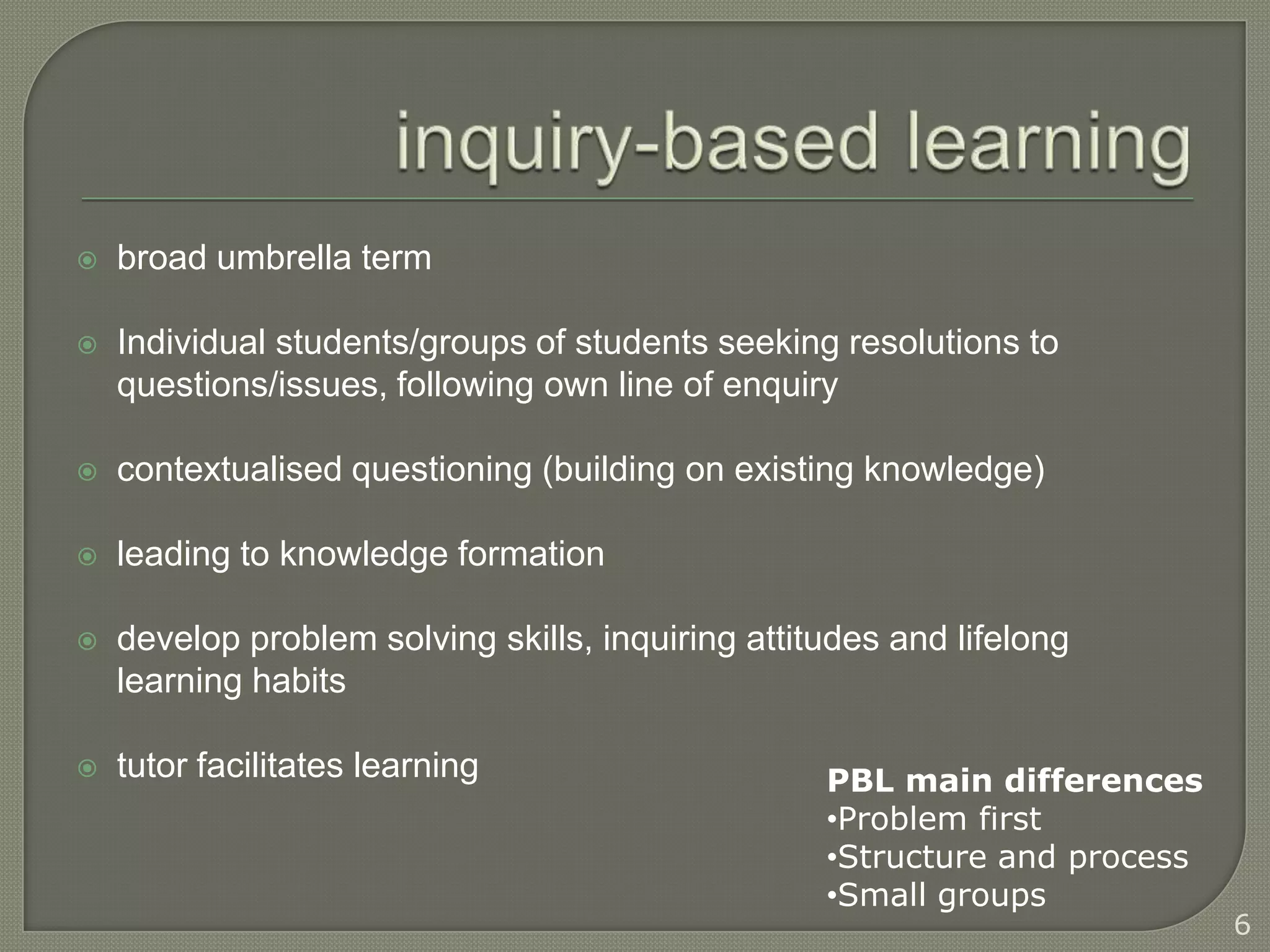    broad umbrella term

   Individual students/groups of students seeking resolutions to
    questions/issues, following own line of enquiry

   contextualised questioning (building on existing knowledge)

   leading to knowledge formation

   develop problem solving skills, inquiring attitudes and lifelong
    learning habits

   tutor facilitates learning                     PBL main differences
                                                   •Problem first
                                                   •Structure and process
                                                   •Small groups
                                                                            6
 