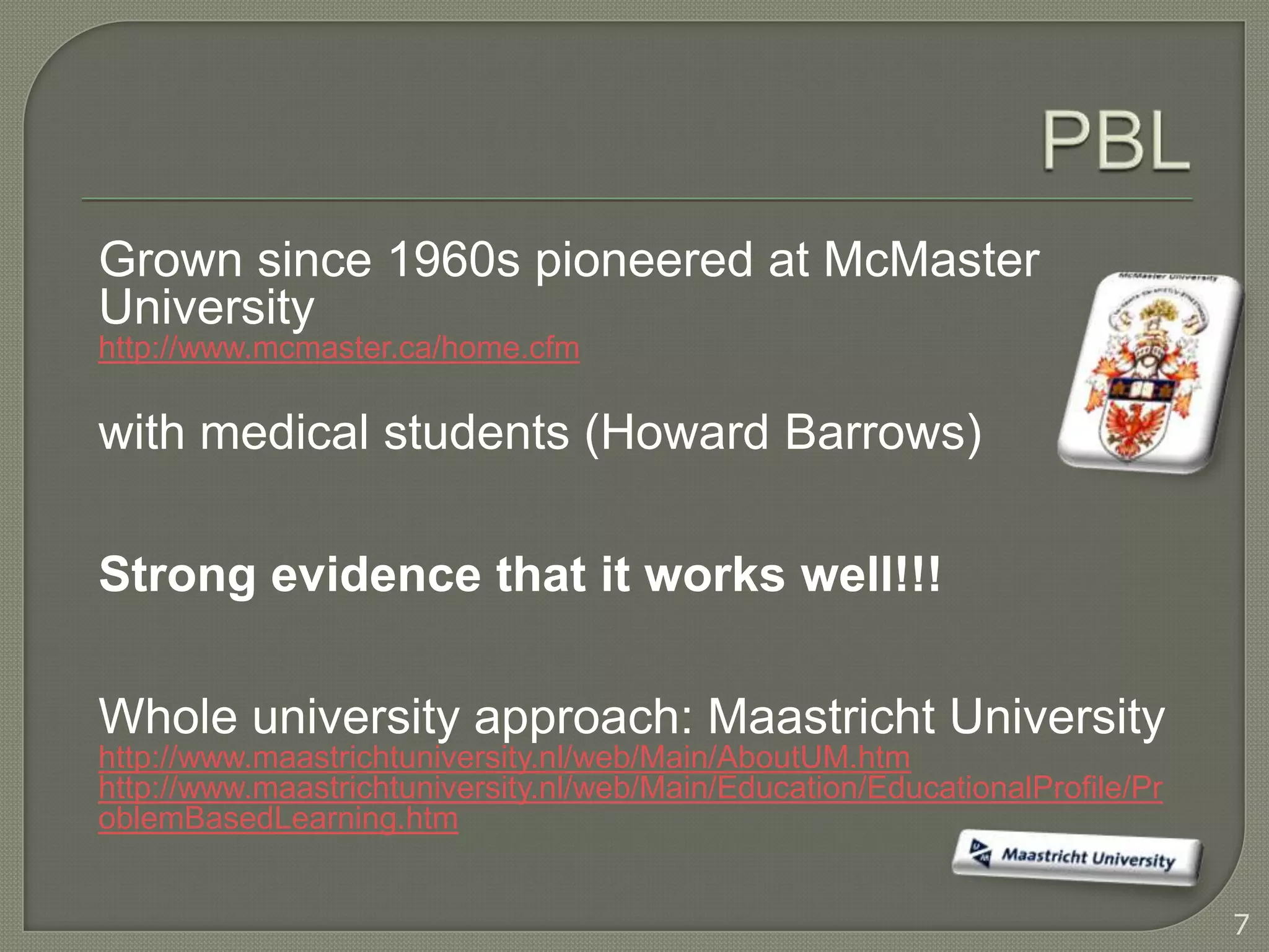 Grown since 1960s pioneered at McMaster
University
http://www.mcmaster.ca/home.cfm

with medical students (Howard Barrows)

Strong evidence that it works well!!!

Whole university approach: Maastricht University
http://www.maastrichtuniversity.nl/web/Main/AboutUM.htm
http://www.maastrichtuniversity.nl/web/Main/Education/EducationalProfile/Pr
oblemBasedLearning.htm


                                                                              7
 