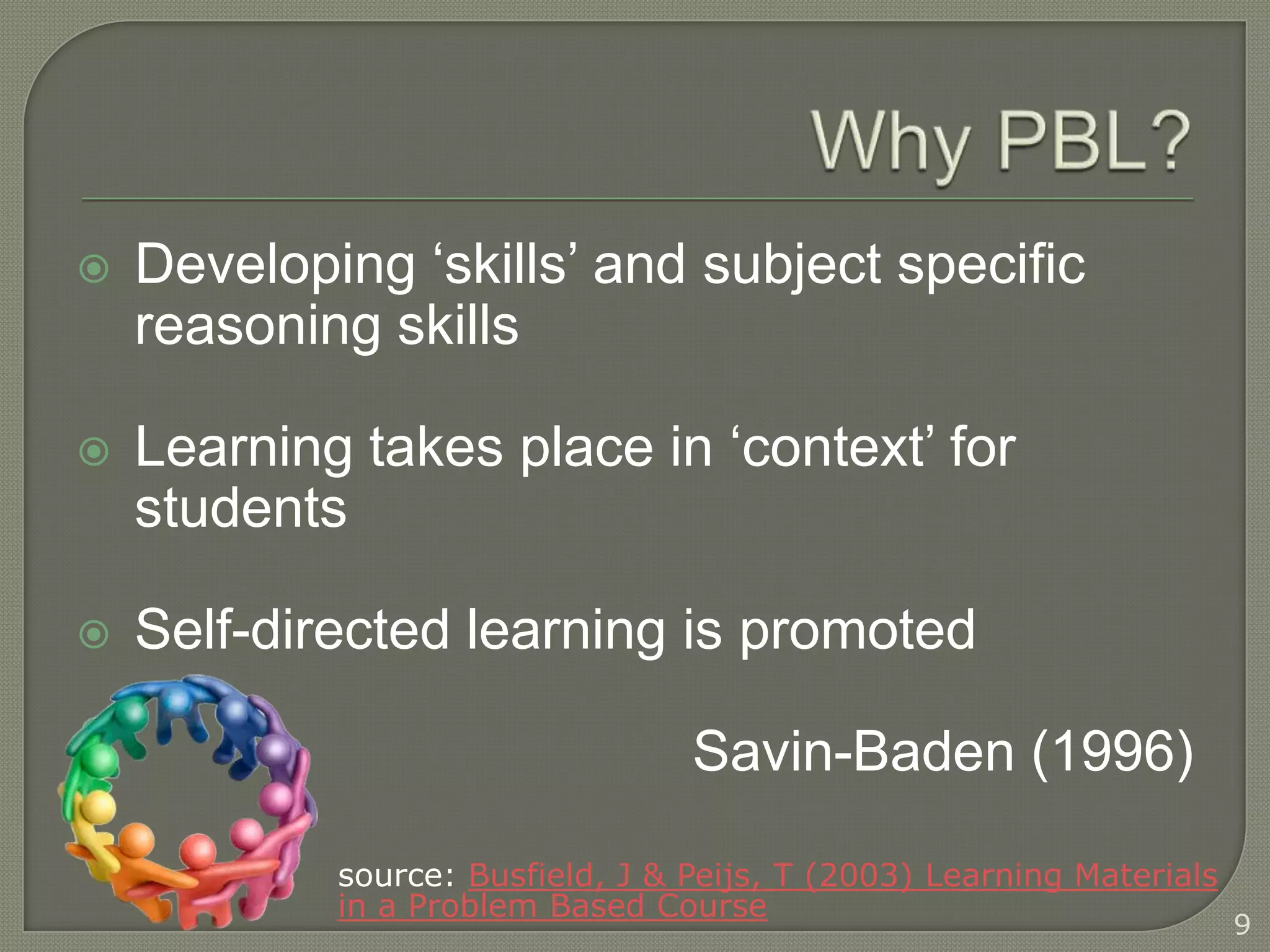    Developing ‘skills’ and subject specific
    reasoning skills

   Learning takes place in ‘context’ for
    students

   Self-directed learning is promoted

                                  Savin-Baden (1996)

            source: Busfield, J & Peijs, T (2003) Learning Materials
            in a Problem Based Course
                                                                       9
 