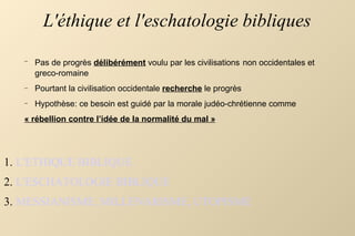 L'éthique et l'eschatologie bibliques L'ETHIQUE BIBLIQUE L'ESCHATOLOGIE BIBLIQUE MESSIANISME, MILLENARISME, UTOPISME Pas de progrès  délibérément  voulu par les civilisations   non occidentales et greco-romaine Pourtant la civilisation occidentale  recherche  le progrès  Hypothèse: ce besoin est guidé par la morale judéo-chrétienne comme  « rébellion contre l’idée de la normalité du mal » 