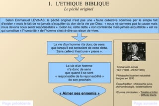 1.  L'ETHIQUE  BIBLIQUE Le péché originel Selon Emmanuel LEVINAS, le péché originel n'est pas une « faute collective commise par le simple fait d'exister » mais le fait de ne jamais s'acquitter du don de la vie par Dieu:  « nous ne sommes pas la cause mais nous devons nous sentir responsables ». Selon lui, cette dette « non contractée mais jamais acquittable » est ce qui constitue « l'humanité » de l'homme c'est-à-dire sa raison de vivre. La vie d'un homme n'a donc de sens  que lorsqu'il est conscient de cette dette. Sans celle-ci il est une « pierre ». La vie d'un homme  n'a donc de sens  que quand il se sent  « responsable de la reponsabilité » de son prochain. « Aimer ses ennemis » Page précédente Page suivante Emmanuel Levinas (12/01/1906 - 25/12/1995) Philosophe lituanien naturalisé français en 1930 École/tradition :philosophie juive, phénoménologie, existentialisme Œuvres principales :-  Totalité et Infini -  Difficile liberté 