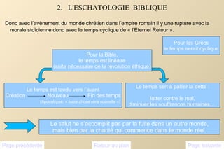 2.  L'ESCHATOLOGIE  BIBLIQUE Donc avec l’avènement du monde chrétien dans l’empire romain il y une rupture avec la morale stoïcienne donc avec le temps cyclique de « l’Eternel Retour ». Pour les Grecs le temps serait cyclique Pour la Bible, le temps est linéaire (suite nécessaire de la révolution éthique) Le temps sert à pallier la dette : lutter contre le mal, diminuer les souffrances humaines,… Page suivante Page précédente Retour au plan Le salut ne s’accomplit pas par la fuite dans un autre monde, mais bien par la charité qui commence dans le monde réel. Le temps est tendu vers l’avant Création  Nouveau  Fin des temps (Apocalypse: « toute chose sera nouvelle »)  