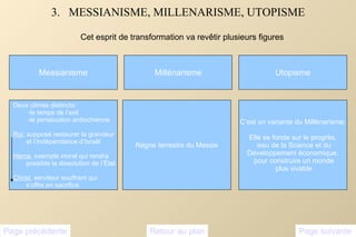 3.  MESSIANISME, MILLENARISME, UTOPISME Cet esprit de transformation va revêtir plusieurs figures Messianisme Page suivante Page précédente Retour au plan Deux climax distincts: -le temps de l’exil -le persécution antiochienne Roi , supposé restaurer la grandeur et l’indépendance d’Israël  Héros , exemple moral qui rendra  possible la dissolution de l’État Christ , serviteur souffrant qui  s’offre en sacrifice Millénarisme Utopisme C’est un variante du Millénarisme; Elle se fonde sur le progrès, issu de la Science et du Développement économique, pour construire un monde plus vivable Règne terrestre du Messie 