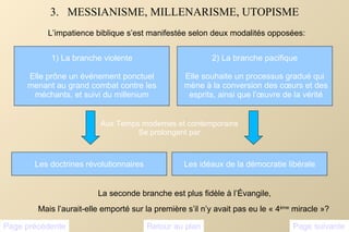3.  MESSIANISME, MILLENARISME, UTOPISME L’impatience biblique s’est manifestée selon deux modalités opposées: Page suivante Page précédente Retour au plan Les doctrines révolutionnaires Les idéaux de la démocratie libérale Aux Temps modernes et contemporains Se prolongent par La seconde branche est plus fidèle à l’Évangile,  Mais l’aurait-elle emporté sur la première s’il n’y avait pas eu le « 4 ème  miracle »? 1) La branche violente Elle prône un événement ponctuel menant au grand combat contre les  méchants, et suivi du millenium 2) La branche pacifique Elle souhaite un processus gradué qui mène à la conversion des cœurs et des esprits, ainsi que l’œuvre de la vérité 