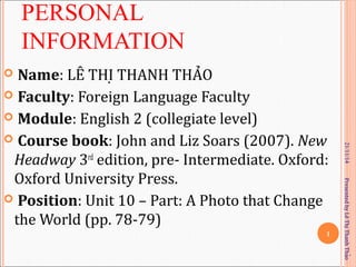 PERSONAL 
INFORMATION 
 Name: LÊ THI ̣THANH THAỎ 
 Faculty: Foreign Language Faculty 
 Module: English 2 (collegiate level) 
 Course book: John and Liz Soars (2007). New 
Headway 3rd edition, pre- Intermediate. Oxford: 
Oxford University Press. 
 Position: Unit 10 – Part: A Photo that Change 
the World (pp. 78-79) 
21/11/14 
1 
Presented by Lê Thi Thanh Thaọ̉ 
 