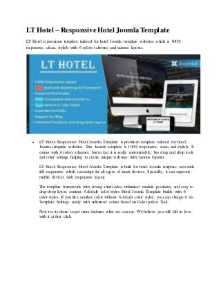 LT Hotel – ResponsiveHotel Joomla Template
LT Hotel is premium template tailored for hotel Joomla template websites which is 100%
responsive, clean, stylish with 6 colors schemes and various layouts.
 LT Hotel- Responsive Hotel Joomla Template is premium template tailored for hotel
Joomla template websites. This Joomla template is 100% responsive, clean and stylish. It
comes with 6 colors schemes, but in fact it is really customizable, has drag and drop tools
and color settings helping to create unique websites with various layouts.
LT Hotel- Responsive Hotel Joomla Template is built for hotel Joomla template area with
full responsive which can adapt for all types of smart devices. Specially, it can supports
mobile devices with responsive layout.
The template framework with strong shortcodes, unlimited module positions, and easy to
drag-drop layout content. 6 default color styles Hotel Joomla Template builds with 6
color styles. If you like another color without 6 default color styles, you can change it via
Template Settings easily with unlimited colors based on Color picker Tool.
Now try its demo to get more features what we can say. We believe you will fall in love
with it at first click.
 