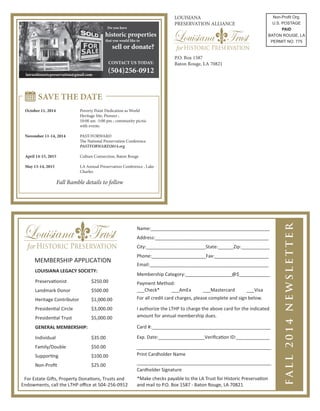 MEMBERSHIP APPLICATION
LOUISIANA LEGACY SOCIETY:
Preservationist $250.00
Landmark Donor $500.00
Heritage Contributor $1,000.00
Presidential Circle $3,000.00
Presidential Trust $5,000.00
GENERAL MEMBERSHIP:
Individual $35.00
Family/Double $50.00
Supporting $100.00
Non-Proﬁt $25.00
Name:______________________________________________
Address:____________________________________________
City:_______________________State:______Zip:___________
Phone:_____________________Fax:_____________________
Email:______________________________________________
Membership Category:__________________@$____________
___Check* ___AmEx ___Mastercard ___Visa
I authorize the LTHP to charge the above card for the indicated
amount for annual membership dues.
Card #:______________________________________________
Exp. Date:__________________Veriﬁcation ID:_____________
____________________________________________________
Print Cardholder Name
____________________________________________________
Cardholder Signature
For Estate Gifts, Property Donations, Trusts and
Endowments, call the LTHP oﬃce at 504-256-0912
For all credit card charges, please complete and sign below.
Payment Method:
*Make checks payable to the LA Trust for Historic Preservation
and mail to P.O. Box 1587 - Baton Rouge, LA 70821
 