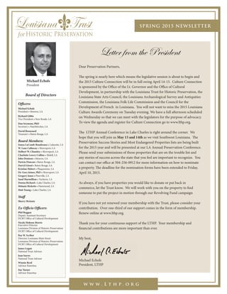 SPRING 2015 NEWSLETTER
w w w . L t h p . o r g
Letter from the President
Michael Echols
President
Officers:
Michael Echols
President • Monroe, LA
Richard Gibbs
Vice President • New Roads, LA
Dan Seymour, PhD
Secretary • Natchitoches, LA
David Broussard
Treasurer • Baton Rouge, LA
Board Members:
Sonya LaComb-Boudreaux • Lafayette, LA
W. Lane Callaway • Shreveport, LA
Delbert W. Chumley • Shreveport, LA
Charlotte Lowry Collins • Slidell, LA
John Denison • Monroe, LA
Paricia Duncan • Baton Rouge, LA
Darryl Gissel • Baton Rouge, LA
Kristine Hebert • Plaquemine, LA
Dr. Gary Joiner, PhD • Shreveport, LA
Gregory Jones • Pineville, LA
Sand Marmillion • Vacherie, LA
Donna Richard • Lake Charles, LA
Melanie Ricketts • Hammond, LA
Matt Young • Lake Charles, LA
Staff
Sherry McInnis
Ex-Officio Officers:
Phil Boggan
Deputy Assistant Secretary
DCRT Office of Cultural Development
Nicole Hobson Morris
Executive Director
Louisiana Division of Historic Preservation
DCRT Office of Cultural Development
Ray W. Scriber
Director, Louisiana Main Street
Louisiana Division of Historic Preservation
DCRT Office of Cultural Development
James Logan
National Trust Advisor
Jean Sayres
National Trust Advisor
Winnie Byrd
Advisor Emeritus
Sue Turner
Advisor Emeritus
Board of Directors
Dear Preservation Partners,
The spring is nearly here which means the legislative session is about to begin and
the 2015 Culture Connection will be in full swing April 14-15. Culture Connection
is sponsored by the Office of the Lt. Governor and the Office of Cultural
Development, in partnership with the Louisiana Trust for Historic Preservation, the
Louisiana State Arts Council, the Louisiana Archaeological Survey and Antiquities
Commission, the Louisiana Folk Life Commission and the Council for the
Development of French in Louisiana. You will not want to miss the 2015 Louisiana
Culture Awards Ceremony on Tuesday evening. We have a full afternoon scheduled
on Wednesday so that we can meet with the legislators for the purpose of advocacy.
To view the agenda and register for Culture Connection go to www.lthp.org.
The LTHP Annual Conference in Lake Charles is right around the corner. We
hope that you will join us May 13 and 14th as we visit Southwest Louisiana. The
Preservation Success Stories and Most Endangered Properties lists are being built
for the 2015 year and will be presented at our LA Annual Preservation Conference.
Please send your submissions of those properties that are on the trouble list and
any stories of success across the state that you feel are important to recognize. You
can contact our office at 504-256-0912 for more information on how to nominate
a property. The deadline for the nomination forms have been extended to Friday,
April 10, 2015.
As always, if you have properties you would like to donate or put back in
commerce, let the Trust know. We will work with you on the property to find
someone to put the project in motion through our Revolving Fund campaign
If you have not yet renewed your membership with the Trust, please consider your
contribution. Over one-third of our support comes in the form of membership.
Renew online at www.lthp.org.
Thank you for your continuous support of the LTHP. Your membership and
financial contributions are more important than ever.
My best,
Michael Echols
President, LTHP
My best,
Michael Echols
 