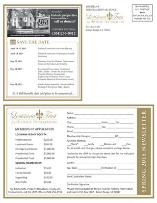MEMBERSHIP APPLICATION
LOUISIANA LEGACY SOCIETY:
Preservationist $250.00
Landmark Donor $500.00
Heritage Contributor $1,000.00
Presidential Circle $3,000.00
Presidential Trust $5,000.00
GENERAL MEMBERSHIP:
Individual $35.00
Family/Double $50.00
Supporting $100.00
Non-Proﬁt $25.00
Name:______________________________________________
Address:____________________________________________
City:_______________________State:______Zip:___________
Phone:_____________________Fax:_____________________
Email:______________________________________________
Membership Category:__________________@$____________
___Check* ___AmEx ___Mastercard ___Visa
I authorize the LTHP to charge the above card for the indicated
amount for annual membership dues.
Card #:______________________________________________
Exp. Date:__________________Veriﬁcation ID:_____________
____________________________________________________
Print Cardholder Name
____________________________________________________
Cardholder Signature
For Estate Gifts, Property Donations, Trusts and
Endowments, call the LTHP oﬃce at 504-256-0912
For all credit card charges, please complete and sign below.
Payment Method:
*Make checks payable to the LA Trust for Historic Preservation
and mail to P.O. Box 1587 - Baton Rouge, LA 70821
SPRING2015NEWSLETTER
LOUISIANA
PRESERVATION ALLIANCE
P.O. Box 1587
Baton Rouge, LA 70821
Non-Proﬁt Org.
U.S. POSTAGE
PAID
BATON ROUGE, LA
PERMIT NO. 775
Do you have
historic properties
that you would like to
sell or donate?
CONTACT US TODAY:
(504)256-0912
SAVE THE DATE
April 14-15, 2015 Culture Connection visit www.lthp.org
April 14, 2015 Culture Connection Preservation Awards
Ceremony
May 13, 2015 Louisiana Trust for Historic Preservation
Cruise on the Lake, Lake Charles
May 14, 2015 LA Annual Preservation Conference,
Lake Charles - hosted by The Louisiana
Trust for Historic Preservation
LA Division of Historic Preservation
Calcasieu Historical Preservation Society
May 14, 2015 Garden Soirée hosted by Donna and Rick
Richard at their home, Lake Charles
2015 Fall Ramble date and place to be announced...
latrusthistoricpreservation@gmail.com
 
