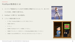HubSpot勉強会とは
【Confidential】Copyright© 2021 CREATIVEHOPE,INC. All Rights Reserved. 5
1. エンジニア勉強会のように社内で定期的に開催することによって、互いのス
キルを⾼め、研磨する場である。
2. HubSpot（に関する）悩み相談所。
3. こういう相談を避けるため
– A「先⽣！HubSpotを勉強したいんです！教えて下さい」
– 有識者「嫌です」
– A「えっ」
– 有識者「HubSpotアカデミーを受講してください」
– 有識者「そんでもって、社内のナレッジはHubSpot勉強会に参加してください」
– 有識者「1on1は⾮効率なので、わからないをわかるようになってください 」
 