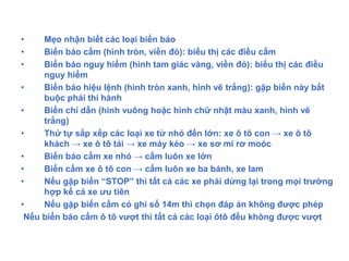 • Mẹo nhận biết các loại biển báo
• Biển báo cấm (hình tròn, viền đỏ): biểu thị các điều cấm
• Biển báo nguy hiểm (hình tam giác vàng, viền đỏ): biểu thị các điều
nguy hiểm
• Biển báo hiệu lệnh (hình tròn xanh, hình vẽ trắng): gặp biển này bắt
buộc phải thi hành
• Biển chỉ dẫn (hình vuông hoặc hình chữ nhật màu xanh, hình vẽ
trắng)
• Thứ tự sắp xếp các loại xe từ nhỏ đến lớn: xe ô tô con → xe ô tô
khách → xe ô tô tải → xe máy kéo → xe sơ mi rơ moóc
• Biển báo cấm xe nhỏ → cấm luôn xe lớn
• Biển cấm xe ô tô con → cấm luôn xe ba bánh, xe lam
• Nếu gặp biển “STOP” thì tất cả các xe phải dừng lại trong mọi trường
hợp kể cả xe ưu tiên
• Nếu gặp biển cấm có ghi số 14m thì chọn đáp án không được phép
Nếu biển báo cấm ô tô vượt thì tất cả các loại ôtô đều không được vượt
 