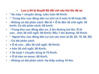 • Lưu ý thi lý thuyết B2 đối với câu hỏi tốc độ xe
• * Xe máy + chuyên dùng: luôn luôn 40 Km/h.
• * Trong khu vực đông dân cư (chỉ có 2 mức là 50 hoặc 60)
• - Không có dải phân cách: Mô tô + Ô tô đến 30 chỗ ngồi: 50
km/h; Có dải phân cách: 60 km/h;
• - Trong khu vực đông dân cư, 2 làn đường trở lên: Ô tô
con…trên 30 chỗ ngồi: 60 Km/h; Nếu 1 làn đường: 50 Km/h.
• * Ngoài khu vực đông dân cư (có các mức là 50, 60, 70, 80, 90)
• - Có dải phân cách.
• + Ô tô con…đến 30 chỗ ngồi: 90 Km/h;
• + trên 30 chỗ ngồi: 80 Km/h;
• + Xe buýt + chuyên dùng là 70 Km/h.
• + Ô tô kéo rơ mooc: 60 Km/h.
• - Không có dải phân cách: Hạ thấp xuống 10 Km.
 