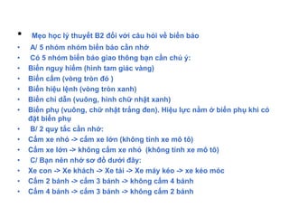 • Mẹo học lý thuyết B2 đối với câu hỏi về biển báo
• A/ 5 nhóm nhóm biển báo cần nhớ
• Có 5 nhóm biển báo giao thông bạn cần chú ý:
• Biển nguy hiểm (hình tam giác vàng)
• Biển cấm (vòng tròn đỏ )
• Biển hiệu lệnh (vòng tròn xanh)
• Biển chỉ dẫn (vuông, hình chữ nhật xanh)
• Biển phụ (vuông, chữ nhật trắng đen). Hiệu lực nằm ở biển phụ khi có
đặt biển phụ
• B/ 2 quy tắc cần nhớ:
• Cấm xe nhỏ -> cấm xe lớn (không tính xe mô tô)
• Cấm xe lớn -> không cấm xe nhỏ (không tính xe mô tô)
• C/ Bạn nên nhớ sơ đồ dưới đây:
• Xe con -> Xe khách -> Xe tải -> Xe máy kéo -> xe kéo móc
• Cấm 2 bánh -> cấm 3 bánh -> không cấm 4 bánh
• Cấm 4 bánh -> cấm 3 bánh -> không cấm 2 bánh
 