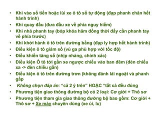 • Khi vào số tiến hoặc lùi xe ô tô số tự động (đạp phanh chân hết
hành trình)
• Khi quay đầu (đưa đầu xe về phía nguy hiểm)
• Khi nhả phanh tay (bóp khóa hãm đồng thời đẩy cần phanh tay
về phía trước)
• Khi khởi hành ô tô trên đường bằng (đạp ly hợp hết hành trình)
• Điều kiện ô tô giảm số (vù ga phù hợp với tốc độ)
• Điều khiển tăng số (nhịp nhàng, chính xác)
• Điều kiện Ô tô tới gần xe ngược chiều vào ban đêm (đèn chiếu
xa -> đèn chiếu gần)
• Điều kiện ô tô trên đường trơn (không đánh lái ngoặt và phanh
gấp
• Không chọn đáp án: “cả 2 ý trên” HOẶC “tất cả đều đúng
• Phương tiện giao thông đường bộ có 2 loại: Cơ giới + Thô sơ
• Phương tiện tham gia giao thông đường bộ bao gồm: Cơ giới +
Thô sơ + Xe máy chuyên dùng (xe ủi, lu)
 