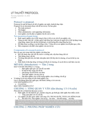 LÝ THUYẾT PROTOCOL
Thursday,September 22, 2022
8:28 AM
Protocol vs proposal.
Protocaol: là một kế hoạch chi tiết về nghiên mà mình chuẩn bị thực hiện
Proposal: là các document được viết để xin tài trợ. Nó bao gồm:
 The study protocol
 The budget
 Other administrative and supporting information.
 Làm nghiên cứu thì phải có nghiệm thu thì mới có tiền.
Tại sao protocolquan trọng
 Buộc người nghiên cứu có thể sáng tỏ, làm rỏ tất cả các yếu tố của nghiên cứu
 Nâng cao tính chặt chẽ và hiệu quảvề mặt khoa học (outcome là người đó có thể áp dụng trong
cộng động, impact kéo dài lâu là đánh giá có ảnh hưởng đến cộng đồng hay ko).
 Để nhận được sự đồng ý của hội đồng y đức. Y khoa tất cả các nghiên cứu đề phải qua y đức.
 Một component cần thiết chon nghiên cứu xin tài trợ.
Components of a research protocol
Học các quy ước trong trình bày nghiên cứu khoa học
 Khi viết danh mục chữ viết tắt, tách tv và tiếng anh, xếp theo bảng chữ cái
 Title không được viết tắt
 Tên bảng nằm phí trên, tên hình nằm phía dưới (Số đây tiên là chương, số sau là thứ tự của
bảng).
 Hình đánh số độc lập riêng với bảng (số đầu là số chương, số sau là thứ tự xuất hiện của nó).
MỞ ĐẦU (Introduction) => Tầm 2 trang
ĐẶT VẤN ĐỀ THƯỜNG1-1.5 trang
o định nghĩa ngắn gọn của vấn đề của mình
o kế tiếp là thực trạng vấn đề đó
o ảnh hưởng vấn đề đó lên sức khỏe
o Tình hình nghiên cứu này trên tg
o Địa điểm nghiên cứu và đối tượng nghiên cứu có những vấn đề gì
 Vì những lý do trên chúng tôi tiến hành nghiên cứu.
Lưu ý văn phong khoa học ngắn gọn, dứt khoát, không có từ cảm xúc.
CÂU HỎI NGHIÊN CỨU?
 Có từ đề hỏi
MỤC TIÊU NGHIÊN CỨU?
CHƯƠNG 1: TỔNG QUAN Y VĂN (tầm khoảng 1/3-1/4 cuốn)
Phát triển lên sẽ thành bài literature review
 Định nghĩa chi tiết (bệnh là gì?, cận lâm sàng ntn, pp đánh giá, định nghĩa theo nhiều cách)
o Tổng quan phải sát với vấn đề.
 Các nghiên cứu liên quan- phần cuối cùng (TG, TRUNG QUỐC,THÁI LAN,ĐÔNGNAM
Á,…. Rồi đến VN). Theo nghiên cứu của tg…vào năm… trên đối tượng… cho thấy
 Bí mật: phần này thường các thầy ko muốn nghe, ko nên trình bày quá nhiều về vấn đề này
(trình bày khoảng 1-2 slide, đừng để chữ, lướt qua nói ở đối tượng nghiên cứu luôn, qua hẳn
chương 2)
CHƯƠNG 2: PHƯƠNG PHÁP NGHIÊN CỨU
 