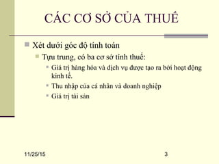 11/25/15 3
CÁC CƠ SỞ CỦA THUẾ
 Xét dưới góc độ tính toán
 Tựu trung, có ba cơ sở tính thuế:
 Giá trị hàng hóa và dịch vụ được tạo ra bởi hoạt động
kinh tế.
 Thu nhập của cá nhân và doanh nghiệp
 Giá trị tài sản
 