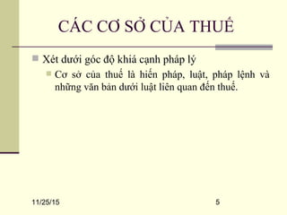 11/25/15 5
CÁC CƠ SỞ CỦA THUẾ
 Xét dưới góc độ khiá cạnh pháp lý
 Cơ sở của thuế là hiến pháp, luật, pháp lệnh và
những văn bản dưới luật liên quan đến thuế.
 