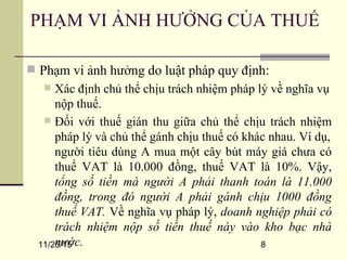 11/25/15 8
 Phạm vi ảnh hưởng do luật pháp quy định:
 Xác định chủ thể chịu trách nhiệm pháp lý về nghĩa vụ
nộp thuế.
 Đối với thuế gián thu giữa chủ thể chịu trách nhiệm
pháp lý và chủ thể gánh chịu thuế có khác nhau. Ví dụ,
người tiêu dùng A mua một cây bút máy giá chưa có
thuế VAT là 10.000 đồng, thuế VAT là 10%. Vậy,
tổng số tiền mà người A phải thanh toán là 11.000
đồng, trong đó người A phải gánh chịu 1000 đồng
thuế VAT. Về nghĩa vụ pháp lý, doanh nghiệp phải có
trách nhiệm nộp số tiền thuế này vào kho bạc nhà
nước.
PHẠM VI ẢNH HƯỞNG CỦA THUẾ
 