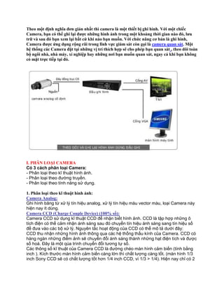 Theo một định nghĩa đơn giản nhất thì camera là một thiết bị ghi hình. Với một chiếc
Camera, bạn có thể ghi lại được những hình ảnh trong một khoảng thời gian nào đó, lưu
trữ và sau đó bạn xem lại bất cứ khi nào bạn muốn. Với chức năng cơ bản là ghi hình,
Camera được ứng dụng rộng rãi trong lĩnh vực giám sát còn gọi là camera quan sát. Một
hệ thống các Camera đặt tại những vị trí thích hợp sẽ cho phép bạn quan sát , theo dõi toàn
bộ ngôi nhà, nhà máy, xí nghiệp hay những nơi bạn muốn quan sát, ngay cả khi bạn không
có mặt trực tiếp tại đó.




I. PHÂN LOẠI CAMERA
Có 3 cách phân loại Camera:
- Phân loại theo kĩ thuật hình ảnh.
- Phân loại theo đường truyền.
- Phân loại theo tính năng sử dụng.

1. Phân loại theo kĩ thuật hình ảnh:
Camera Analog:
Ghi hình băng từ xử lý tín hiệu analog, xử lý tín hiệu màu vector màu, loại Camera này
hiện nay ít dùng.
Camera CCD (Charge Couple Device) (100% số):
Camera CCD sử dụng kĩ thuật CCD để nhận biết hình ảnh. CCD là tập hợp những ô
tích điện có thể cảm nhận ánh sáng sau đó chuyển tín hiệu ánh sáng sang tín hiệu số
để đưa vào các bộ xử lý. Nguyên tắc hoạt động của CCD có thể mô tả dưới đây:
CCD thu nhận những hình ảnh thông qua các hệ thống thấu kính của Camera. CCD có
hàng ngàn những điểm ảnh sẽ chuyển đổi ánh sáng thành những hạt điện tích và được
số hoá. Đây là một qúa trình chuyển đổi tương tự số.
Các thông số kĩ thuật của Camera CCD là đường chéo màn hình cảm biến (tính bằng
inch ). Kích thước màn hình cảm biến càng lớn thì chất lượng càng tốt. (màn hình 1/3
inch Sony CCD sẽ có chất lượng tốt hơn 1/4 inch CCD, vì 1/3 > 1/4). Hiện nay chỉ có 2
 