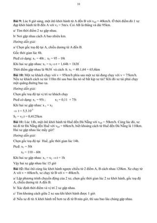 10
Bài 9: Lúc 8 giờ sáng, một ôtô khởi hành từ A đến B với vkđ = 40km/h. Ở thời điểm đó 1 xe
đạp khời hành từ B đến A với v2 = 5m/s. Coi AB là thẳng và dài 95km.
a/ Tìm thời điểm 2 xe gặp nhau.
b/ Nơi gặp nhau cách A bao nhiêu km.
Hướng dẫn giải:
a/ Chọn gốc toạ độ tại A, chiều dương từ A đến B.
Gốc thời gian lúc 8h.
Ptcđ có dạng: x1 = 40t ; x2 = 95 – 18t
Khi hai xe gặp nhau: x1 = x2 t = 1,64h = 1h38’
Thời điểm gặp nhau là 9h38’
và cách A: x1 = 40.1,64 = 65,6km
Bài 10: Một xe khách chạy với v = 95km/h phía sau một xe tải đang chạy với v = 75km/h.
Nếu xe khách cách xe tải 110m thì sau bao lâu nó sẽ bắt kịp xe tải? Khi đó xe tải phải chạy
một quãng đường bao xa.
Hướng dẫn giải:
Chọn gốc toạ độ tại vị trí xe khách chạy
Ptcđ có dạng: x1 = 95t ; x2 = 0,11 + 75t
Khi hai xe gặp nhau: x 1 = x2
 t = 5,5.10-3
S2 = v2.t = 0,4125km
Bài 11: Lúc 14h, một ôtô khởi hành từ Huế đến Đà Nẵng với vkđ = 50km/h. Cùng lúc đó, xe
tải đi từ Đà Nẵng đến Huế với vkđ = 60km/h, biết khoảng cách từ Huế đến Đà Nẵng là 110km.
Hai xe gặp nhau lúc mấy giờ?
Hướng dẫn giải:
Chọn gốc toạ độ tại Huế, gốc thời gian lúc 14h.
Ptcđ: x1 = 50t
x2 = 110 – 60t
Khi hai xe gặp nhau: x1 = x2 t = 1h
Vậy hai xe gặp nhau lúc 15 giờ
Bài 12: Hai ôtô cùng lúc khởi hành ngược chiều từ 2 điểm A, B cách nhau 120km. Xe chạy từ
A với v = 60km/h, xe chạy từ B với v = 40km/h.
a/ Lập phương trình chuyển động của 2 xe, chọn gốc thời gian lúc 2 xe khởi hành, gốc toạ độ
A, chiều dương từ A đến B.
b/ Xác định thời điểm và vị trí 2 xe gặp nhau.
c/ Tìm khoảng cách giữa 2 xe sau khi khởi hành được 1 giờ.
d/ Nếu xe đi từ A khởi hành trễ hơn xe đi từ B nửa giờ, thì sau bao lâu chúng gặp nhau.
 