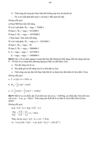 100
b. Tính công do trọng lực thực hiện khi buồng cáp treo di chuyển từ
- Từ vị trí xuất phát đến trạm 1; từ trạm 1 đến trạm kế tiếp.
Hướng dẫn giải:
a.Chọn MĐ làm mốc thế năng.
Ở vị trí xuất phát: Wt1 = mgz1 = 78400 J
Ở trạm 1: Wt2 = mgz2 = 4312000 J
Ở trạm 2: Wt3 = mgz3 = 10192000 J
- Chọn trạm 1 làm mốc thế năng
Ở vị trí xuất phát: Wt1 = mg(-z4 )= - 4233600 J
Ở trạm 1: Wt2 = mgz2 = 0J
Ở trạm 2: Wt3 = mgz3 = 5880000 J
b. A1 = mgz1 – mgz2 = - 4233600 J
A1 = mgz2 – mgz3 = - 5880000 J
Bài 8: Cho 1 lò xo nằm ngang ở trạng thái ban đầu không bị biến dạng. Khi tác dụng một lực
F = 3N kéo lò xo cũng theo phương ngang ta thấy nó dãn được 2cm.
a. Tìm độ cứng của lò xo.
b. Xác định giá trị thế năng của lò xo khi dãn ra 2cm.
c. Tính công của lực đàn hồi thực hiện khi lò xo được kéo dãn thêm từ 2cm đến 3,5cm
Hướng dẫn giải:
a. . 150 /F k l k N m   
b. 21
W .( ) 0,03
2
tdh k l J  
c. 2 2
1 2
1 1
.( ) .( ) 0,062
2 2
A k l k l J     
Bài 9: Một lò xo có chiều dài 21cm khi treo vật có m1 = 0,001kg, có chiều dài 23cm khi treo
vật có m2 = 3.m1, g = 10m/s2
. Tính công cần thiết để lò xo dãn từ 25cm đến 28cm là bao
nhiêu?
Hướng dẫn giải:
m1g = k (l – l0 ) ; m2g = k (l’
– l0 )
 
 
01
0'
2 0
k l – lm g
20
m g k l – l
l cm  
Thay vào pt: m1g = k (l – l0 ) k = 1 N/m
A = ½ k ( 0,28 – 0,2)2
– ½ k ( 0,25 – 0,2 )2
= 1,95.10-3
J
 