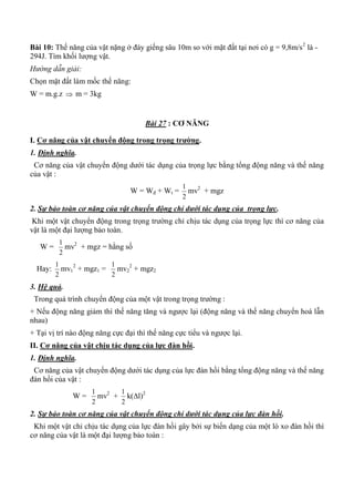 Bài 10: Thế năng của vật nặng ở đáy giếng sâu 10m so với mặt đất tại nơi có g = 9,8m/s2
là -
294J. Tìm khối lượng vật.
Hướng dẫn giải:
Chọn mặt đất làm mốc thế năng:
W = m.g.z  m = 3kg
Bài 27 : CƠ NĂNG
I. Cơ năng của vật chuyển động trong trọng trƣờng.
1. Định nghĩa.
Cơ năng của vật chuyển động dưới tác dụng của trọng lực bằng tổng động năng và thế năng
của vật :
W = Wđ + Wt =
2
1
mv2
+ mgz
2. Sự bảo toàn cơ năng của vật chuyển động chỉ dưới tác dụng của trọng lực.
Khi một vật chuyển động trong trọng trường chỉ chịu tác dụng của trọng lực thì cơ năng của
vật là một đại lượng bảo toàn.
W =
2
1
mv2
+ mgz = hằng số
Hay:
2
1
mv1
2
+ mgz1 =
2
1
mv2
2
+ mgz2
3. Hệ quả.
Trong quá trình chuyển động của một vật trong trọng trường :
+ Nếu động năng giảm thì thế năng tăng và ngược lại (động năng và thế năng chuyển hoá lẫn
nhau)
+ Tại vị trí nào động năng cực đại thì thế năng cực tiểu và ngược lại.
II. Cơ năng của vật chịu tác dụng của lực đàn hồi.
1. Định nghĩa.
Cơ năng của vật chuyển động dưới tác dụng của lực đàn hồi bằng tổng động năng và thế năng
đàn hồi của vật :
W =
2
1
mv2
+
2
1
k(l)2
2. Sự bảo toàn cơ năng của vật chuyển động chỉ dưới tác dụng của lực đàn hồi.
Khi một vật chỉ chịu tác dụng của lực đàn hồi gây bởi sự biến dạng của một lò xo đàn hồi thì
cơ năng của vật là một đại lượng bảo toàn :
 