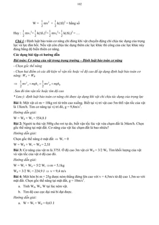 102
W =
2
1
mv2
+
2
1
k(l)2
= hằng số
Hay :
2
1
mv1
2
+
2
1
k(l1)2
=
2
1
mv2
2
+
2
1
k(l2)2
= …
Chú ý : Định luật bảo toàn cơ năng chỉ đúng khi vật chuyển động chỉ chịu tác dụng của trọng
lực và lực đàn hồi. Nếu vật còn chịu tác dụng thêm các lực khác thì công của các lực khác này
đúng bằng độ biến thiên cơ năng.
Các dạng bài tập có hƣớng dẫn
Bài toán: Cơ năng của vật trong trọng trường – Định luật bảo toàn cơ năng
- Chọn gốc thế năng
- Chọn hai điểm có các dữ kiện về vận tốc hoặc về độ cao để áp dụng định luật bảo toàn cơ
năng: WA = WB
 2 21 1
2 2
A A B Bmv mgh mv mgh  
- Sau đó tìm vận tốc hoặc tìm độ cao
* Lưu ý: định luật bảo toàn cơ năng chỉ được áp dụng khi vật chỉ chịu tác dụng của trọng lực
Bài 1: Một vật có m = 10kg rơi từ trên cao xuống. Biết tại vị trí vật cao 5m thfi vận tốc của vật
là 13km/h. Tìm cơ năng tại vị trí đó, g = 9,8m/s2
.
Hướng dẫn giải:
W = Wd + Wt = 554,8 J
Bài 2: Người ta thả vật 500g cho rơi tự do, biết vận tốc lúc vật vừa chạm đất là 36km/h. Chọn
gốc thế năng tại mặt đất. Cơ năng của vật lúc chạm đất là bao nhiêu?
Hướng dẫn giải:
Chọn gốc thế năng ở mặt đất  Wt = 0
W = Wd + Wt = Wd = 2,5J
Bài 3: Cơ năng của vật m là 375J. Ở độ cao 3m vật có Wd = 3/2 Wt. Tìm khối lượng của vật
và vận tốc của vật ở độ cao đó.
Hướng dẫn giải:
W = Wt + Wd = 5/2 Wt m = 5,1kg
Wd = 3/2 Wt = 224,9 J  v = 9,4 m/s
Bài 4: Một hòn bi m = 25g được ném thẳng đứng lên cao với v = 4,5m/s từ độ cao 1,5m so với
mặt đất. Chọn gốc thế năng tại mặt đất, g = 10m/s2
.
a. Tính Wđ, Wt, W tại lúc ném vật.
b. Tìm độ cao cực đại mà bi đạt được.
Hướng dẫn giải:
a. W = Wt + Wd = 0,63 J
 
