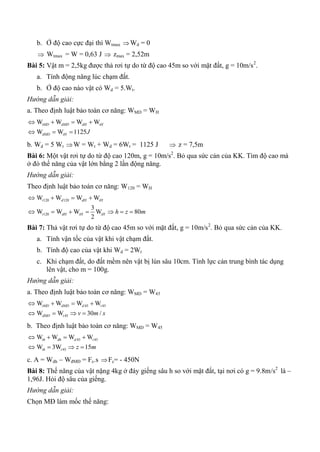 b. Ở độ cao cực đại thì Wtmax Wd = 0
 Wtmax = W = 0,63 J  zmax = 2,52m
Bài 5: Vật m = 2,5kg được thả rơi tự do từ độ cao 45m so với mặt đất, g = 10m/s2
.
a. Tính động năng lúc chạm đất.
b. Ở độ cao nào vật có Wd = 5.Wt.
Hướng dẫn giải:
a. Theo định luật bảo toàn cơ năng: WMD = WH
W W W W
W W 1125
tMD dMD dH tH
dMD tH J
   
  
b. Wd = 5 Wt W = Wt + Wd = 6Wt = 1125 J  z = 7,5m
Bài 6: Một vật rơi tự do từ độ cao 120m, g = 10m/s2
. Bỏ qua sức cản của KK. Tìm độ cao mà
ở đó thế năng của vật lớn bằng 2 lần động năng.
Hướng dẫn giải:
Theo định luật bảo toàn cơ năng: W120 = WH
120 120
120
W W W W
3
W W W W 80
2
t d dH tH
t dH tH tH h z m
   
      
Bài 7: Thả vật rơi tự do từ độ cao 45m so với mặt đất, g = 10m/s2
. Bỏ qua sức cản của KK.
a. Tính vận tốc của vật khi vật chạm đất.
b. Tính độ cao của vật khi Wd = 2Wt
c. Khi chạm đất, do đất mềm nên vật bị lún sâu 10cm. Tính lực cản trung bình tác dụng
lên vật, cho m = 100g.
Hướng dẫn giải:
a. Theo định luật bảo toàn cơ năng: WMD = W45
45 45
45
W W W W
W W 30 /
tMD dMD d t
dMD t v m s
   
   
b. Theo định luật bảo toàn cơ năng: WMD = W45
45 45
45
W W W W
W 3W 15
th dh d t
th t z m
   
   
c. A = Wdh – WđMĐ = Fc.s Fc= - 450N
Bài 8: Thế năng của vật nặng 4kg ở đáy giếng sâu h so với mặt đất, tại nơi có g = 9.8m/s2
là –
1,96J. Hỏi độ sâu của giếng.
Hướng dẫn giải:
Chọn MĐ làm mốc thế năng:
 