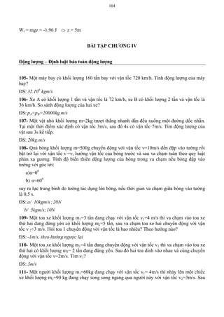 104
Wt = mgz = -1,96 J  z = 5m
BÀI TẬP CHƢƠNG IV
Động lƣợng – Định luật bảo toàn động lƣợng
105- Một máy bay có khối lượng 160 tấn bay với vận tốc 720 km/h. Tính động lượng của máy
bay?
ĐS: 32.106
kgm/s
106- Xe A có khối lượng 1 tấn và vận tốc là 72 km/h, xe B có khối lượng 2 tấn và vận tốc là
36 km/h. So sánh động lượng của hai xe?
ĐS: pA=pB=20000kg.m/s
107- Một vật nhỏ khối lượng m=2kg trượt thẳng nhanh dần đều xuống một đường dốc nhẵn.
Tại một thời điểm xác định có vận tốc 3m/s, sau đó 4s có vận tốc 7m/s. Tìm động lượng của
vật sau 3s kế tiếp.
ĐS: 20kg.m/s
108- Quả bóng khối lượng m=500g chuyển động với vận tốc v=10m/s đến đập vào tường rồi
bật trở lại với vận tốc v’
=v, hướng vận tốc của bóng trước và sau va chạm tuân theo quy luật
phản xạ gương. Tính độ biến thiên động lượng của bóng trong va chạm nếu bóng đập vào
tường với góc tới:
a)α=00
b) α=600
suy ra lực trung bình do tường tác dụng lên bóng, nếu thời gian va chạm giữa bóng vào tường
là 0,5 s.
ĐS: a/ 10kgm/s ;20N
b/ 5kgm/s;10N
109- Một toa xe khối lượng m1=3 tấn đang chạy với vận tốc v1=4 m/s thì va chạm vào toa xe
thứ hai đang đứng yên có khối lượng m2=5 tấn, sau va chạm toa xe hai chuyển động với vận
tốc v’
2=3 m/s. Hỏi toa 1 chuyển động với vận tốc là bao nhiêu? Theo hướng nào?
ĐS: -1m/s, theo hướng ngược lại
110- Một toa xe khối lượng m1=4 tấn đang chuyển động với vận tốc v1 thì va chạm vào toa xe
thứ hai có khối lượng m2= 2 tấn đang đứng yên. Sau đó hai toa dính vào nhau và cùng chuyển
động với vận tốc v=2m/s. Tìm v1?
ĐS: 3m/s
111- Một người khối lượng m1=60kg đang chạy với vận tốc v1= 4m/s thì nhảy lên một chiếc
xe khối lượng m2=90 kg đang chạy song song ngang qua người này với vận tốc v2=3m/s. Sau
 