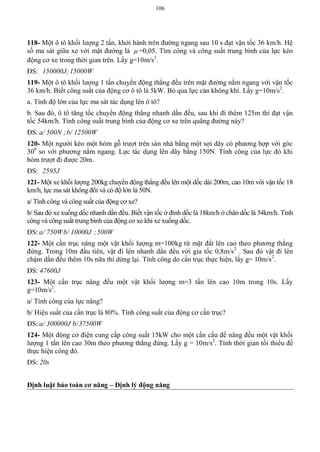 106
118- Một ô tô khối lượng 2 tấn, khởi hành trên đường ngang sau 10 s đạt vận tốc 36 km/h. Hệ
số ma sát giữa xe với mặt đường là  =0,05. Tìm công và công suất trung bình của lực kéo
động cơ xe trong thời gian trên. Lấy g=10m/s2
.
ĐS: 150000J;15000W
119- Một ô tô khối lượng 1 tấn chuyển động thẳng đều trên mặt đường nằm ngang với vận tốc
36 km/h. Biết công suất của động cơ ô tô là 5kW. Bỏ qua lực cản không khí. Lấy g=10m/s2
.
a. Tính độ lớn của lực ma sát tác dụng lên ô tô?
b. Sau đó, ô tô tăng tốc chuyển động thẳng nhanh dần đều, sau khi đi thêm 125m thì đạt vận
tốc 54km/h. Tính công suất trung bình của động cơ xe trên quãng đường này?
ĐS: a/ 500N ;b/ 12500W
120- Một người kéo một hòm gỗ trượt trên sàn nhà bằng một sợi dây có phương hợp với góc
300
so với phương nằm ngang. Lực tác dụng lên dây bằng 150N. Tính công của lực đó khi
hòm trượt đi được 20m.
ĐS: 2595J
121- Một xe khối lượng 200kg chuyển động thẳng đều lên một dốc dài 200m, cao 10m với vận tốc 18
km/h, lực ma sát không đổi và có độ lớn là 50N.
a/ Tính công và công suất của động cơ xe?
b/ Sau đó xe xuống dốc nhanh dần đều. Biết vận tốc ở đỉnh dốc là 18km/h ở chân dốc là 54km/h. Tính
công và công suất trung bình của động cơ xe khi xe xuống dốc.
ĐS: a/ 750Wb/ 10000J ;500W
122- Một cần trục nâng một vật khối lượng m=100kg từ mặt đất lên cao theo phương thẳng
đứng. Trong 10m đầu tiên, vật đi lên nhanh dần đều với gia tốc 0,8m/s2
. Sau đó vật đi lên
chậm dần đều thêm 10s nữa thì dừng lại. Tính công do cần trục thực hiện, lấy g= 10m/s2
.
ĐS: 47600J
123- Một cần trục nâng đều một vật khối lượng m=3 tần lên cao 10m trong 10s. Lấy
g=10m/s2
.
a/ Tính công của lực nâng?
b/ Hiệu suất của cần trục là 80%. Tính công suất của động cơ cần trục?
ĐS: a/ 300000J b/37500W
124- Một động cơ điện cung cấp công suất 15kW cho một cần cẩu để nâng đều một vật khối
lượng 1 tấn lên cao 30m theo phương thẳng đứng. Lấy g = 10m/s2
. Tính thời gian tối thiểu để
thực hiện công đó.
ĐS: 20s
Định luật bảo toàn cơ năng – Định lý động năng
 