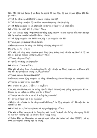 125- Một vật khối lượng 1 kg được thả rơi từ độ cao 20m. Bỏ qua lực cản không khí, lấy
g=10m/s2
.
a/ Tính thế năng của vật khi thả và suy ra cơ năng của vật?
b/ Tính thế năng của vật ở độ cao 10m, suy ra động năng của vật tại đây
c/ Tính động năng của vật khi chạm đất, suy ra vận tốc của vật khi chạm đất ?
ĐS: a/ 200J b/ 100J; 100 J c/ 200J; 20m/s
126- Một viên đá nặng 100g được ném thẳng đứng từ dưới lên trên với vận tốc 10m/s từ mặt
đất. Bỏ qua lực cản của không khí, lấy g=10m/s2
.
a/ Tính động năng của viên đá khi ném, suy ra cơ năng của viên đá?
b/ Tìm độ cao cực đại mà viên đá đạt tới.
c/ Ở độ cao nào thì thế năng viên đá bằng với động năng của nó?
ĐS: a/ 5J b/ 5m c/ 2,5m
127- Một quả bóng nặng 10g được ném thẳng đứng xuống dưới với vận tốc 10m/s ở độ cao
5m. Bỏ qua lực cản của không khí, lấy g=10m/s2
.
a/ Tìm cơ năng của bóng?
b/ Vận tốc của bóng khi chạm đất?
ĐS: a/ 1J b/ 2 /m s 10 2 /m s
128- Một vật nặng được ném thẳng đứng lên trên với vận tốc 20m/s từ độ cao h=10m so với
mặt đất. Bỏ qua lực cản không khí, lấy g=10m/s2
.
a/ Tìm độ cao cực đại mà vật đạt tới?
b/ Ở độ cao nào thì động năng của vật bằng 3 lần thế năng của nó? Tìm vận tốc của vật khi đó?
c/ Tìm vận tốc của vật khi chạm đất?
ĐS: a/ 30m b/ 7,5 m ; 15 2 /m s c/ 10 6 /m s
129- Một viên bi được thả lăn không vận tốc đầu từ đỉnh một mặt phẳng nghiêng cao 40 cm.
Bỏ qua ma sát và lực cản không khí, lấy g=10m/s2
.
a/ Tìm vận tốc của viên bi khi nó đi xuống được nữa dốc?
b/ Tìm vận tốc của viên bi tại chân dốc?
c/ Ở vị trí nào trên dốc thì thế năng của viên bi bằng 3 lần động năng của nó ? Tìm vận tốc của
viên bi khi đó?
ĐS: a/ 2m/s b/ 2 2 /m s c/ 0,3m so với mặt phẳng ngang; 2 /m s
130- Một xe khối lượng m=4 tấn đang chạy với vận tốc 36 km/h trên đường nằm ngang thì tài
xế thấy một chướng ngại vật cách xe 10 m và đạp thắng.
a/ Đường khô, lực hãm (gồm lực ma sát trượt và lực cản không khí) bằng 22000N. Hỏi xe
trượt có đụng vào chướng ngại vật không?
 