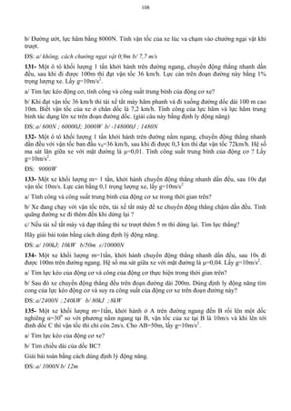 108
b/ Đường ướt, lực hãm bằng 8000N. Tính vận tốc của xe lúc va chạm vào chướng ngại vật khi
trượt.
ĐS: a/ không, cách chướng ngại vật 0,9m b/ 7,7 m/s
131- Một ô tô khối lượng 1 tấn khởi hành trên đường ngang, chuyển động thẳng nhanh dần
đều, sau khi đi được 100m thì đạt vận tốc 36 km/h. Lực cản trên đoạn đường này bằng 1%
trọng lượng xe. Lấy g=10m/s2
.
a/ Tìm lực kéo động cơ, tính công và công suất trung bình của động cơ xe?
b/ Khi đạt vận tốc 36 km/h thì tài xế tắt máy hãm phanh và đi xuống đường dốc dài 100 m cao
10m. Biết vận tốc của xe ở chân dốc là 7,2 km/h. Tính công của lực hãm và lực hãm trung
bình tác dụng lên xe trên đoạn đường dốc. (giải câu này bằng định ly động năng)
ĐS: a/ 600N ; 60000J; 3000W b/ -148000J ; 1480N
132- Một ô tô khối lượng 1 tấn khởi hành trên đường nằm ngang, chuyển động thẳng nhanh
dần đều với vận tốc ban đầu v0=36 km/h, sau khi đi được 0,3 km thì đạt vận tốc 72km/h. Hệ số
ma sát lăn giữa xe với mặt đường là μ=0,01. Tính công suất trung bình của động cơ ? Lấy
g=10m/s2
.
ĐS: 9000W
133- Một xe khối lượng m= 1 tấn, khởi hành chuyển động thẳng nhanh dần đều, sau 10s đạt
vận tốc 10m/s. Lực cản bằng 0,1 trọng lượng xe, lấy g=10m/s2
a/ Tính công và công suất trung bình của động cơ xe trong thời gian trên?
b/ Xe đang chạy với vận tốc trên, tài xế tắt máy để xe chuyển động thẳng chậm dần đều. Tính
quãng đường xe đi thêm đến khi dừng lại ?
c/ Nếu tài xế tắt máy và đạp thắng thì xe trượt thêm 5 m thì dừng lại. Tìm lực thắng?
Hãy giải bài toán bằng cách dùng định lý động năng.
ĐS: a/ 100kJ; 10kW b/50m c/10000N
134- Một xe khối lượng m=1tấn, khởi hành chuyển động thẳng nhanh dần đều, sau 10s đi
được 100m trên đường ngang. Hệ số ma sát giữa xe với mặt đường là μ=0,04. Lấy g=10m/s2
.
a/ Tìm lực kéo của động cơ và công của động cơ thực hiện trong thời gian trên?
b/ Sau đó xe chuyển động thẳng đều trên đoạn đường dài 200m. Dùng định ly động năng tìm
cong của lực kéo động cơ và suy ra công suất của động cơ xe trên đoạn đường này?
ĐS: a/2400N ;240kW b/ 80kJ ;8kW
135- Một xe khối lượng m=1tấn, khởi hành ở A trên đường ngang đến B rồi lên một dốc
nghiêng α=300
so với phương nằm ngang tại B, vận tốc của xe tại B là 10m/s và khi lên tới
đỉnh dốc C thì vận tốc thì chỉ còn 2m/s. Cho AB=50m, lấy g=10m/s2
.
a/ Tìm lực kéo của động cơ xe?
b/ Tìm chiều dài của dốc BC?
Giải bài toán bằng cách dùng định lý động năng.
ĐS: a/ 1000N b/ 12m
 