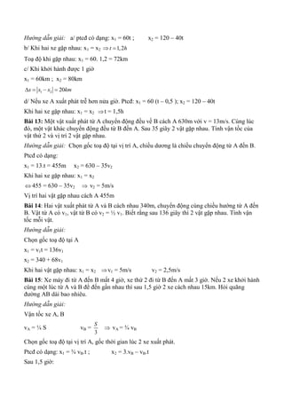 Hướng dẫn giải: a/ ptcđ có dạng: x1 = 60t ; x2 = 120 – 40t
b/ Khi hai xe gặp nhau: x1 = x2 1,2t h 
Toạ độ khi gặp nhau: x1 = 60. 1,2 = 72km
c/ Khi khởi hành được 1 giờ
x1 = 60km ; x2 = 80km
1 2 20x x x km   
d/ Nếu xe A xuất phát trễ hơn nửa giờ. Ptcđ: x1 = 60 (t – 0,5 ); x2 = 120 – 40t
Khi hai xe gặp nhau: x1 = x2 t = 1,5h
Bài 13: Một vật xuất phát từ A chuyển động đều về B cách A 630m với v = 13m/s. Cùng lúc
đó, một vật khác chuyển động đều từ B đến A. Sau 35 giây 2 vật gặp nhau. Tính vận tốc của
vật thứ 2 và vị trí 2 vật gặp nhau.
Hướng dẫn giải: Chọn gốc toạ độ tại vị trí A, chiều dương là chiều chuyển động từ A đến B.
Ptcđ có dạng:
x1 = 13.t = 455m x2 = 630 – 35v2
Khi hai xe gặp nhau: x1 = x2
 455 = 630 – 35v2  v2 = 5m/s
Vị trí hai vật gặp nhau cách A 455m
Bài 14: Hai vật xuất phát từ A và B cách nhau 340m, chuyển động cùng chiều hướng từ A đến
B. Vật từ A có v1, vật từ B có v2 = ½ v1. Biết rằng sau 136 giây thì 2 vật gặp nhau. Tính vận
tốc mỗi vật.
Hướng dẫn giải:
Chọn gốc toạ độ tại A
x1 = v1t = 136v1
x2 = 340 + 68v1
Khi hai vật gặp nhau: x1 = x2 v1 = 5m/s v2 = 2,5m/s
Bài 15: Xe máy đi từ A đến B mất 4 giờ, xe thứ 2 đi từ B đến A mất 3 giờ. Nếu 2 xe khởi hành
cùng một lúc từ A và B để đến gần nhau thì sau 1,5 giờ 2 xe cách nhau 15km. Hỏi quãng
đường AB dài bao nhiêu.
Hướng dẫn giải:
Vận tốc xe A, B
vA = ¼ S vB =
3
S
 vA = ¾ vB
Chọn gốc toạ độ tại vị trí A, gốc thời gian lúc 2 xe xuất phát.
Ptcđ có dạng: x1 = ¾ vB.t ; x2 = 3.vB – vB.t
Sau 1,5 giờ:
 