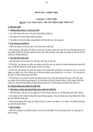 110
PHẦN HAI : NHIỆT HỌC
Chƣơng V. CHẤT KHÍ
Bài 28 : CẤU TẠO CHẤT. THUYẾT ĐỘNG HỌC PHÂN TỬ
I. Cấu tạo chất.
1. Những điều đã học về cấu tạo chất.
+ Các chất được cấu tạo từ các hạt riêng biệt là phân tử.
+ Các phân tử chuyển động không ngừng.
+ Các phân tử chuyển động càng nhanh thì nhiệt độ của vật càng cao.
2. Lực tương tác phân tử.
+ Giữa các phân tử cấu tạo nên vật có lực hút và lực đẩy.
+ Khi khoảng cách giữa các phân tử nhỏ thì lực đẩy mạnh hơn lực hút, khi khoảng cách giữa
các phân tử lớn thì lực hút mạnh hơn lực đẩy. Khi khoảng cách giữa các phân tử rất lớn thì lực
tương tác không đáng kể.
3. Các thể rắn, lỏng, khí.
Vật chất được tồn tại dưới các thể khí, thể lỏng và thể rắn.
+ Ở thể khí, lực tương tác giữa các phân tử rất yếu nên các phân tử chuyển động hoàn toàn hỗn
loạn. Chất khí không có hình dạng và thể tích riêng.
+ Ở thể rắn, lực tương tác giữa các phân tử rất mạnh nên giữ được các phân tử ở các vị trí cân
bằng xác định, làm cho chúng chỉ có thể dao động xung quanh các vị trí này. Các vật rắn có
thể tích và hình dạng riêng xác định.
+ Ở thể lỏng, lực tương tác giữa các phân tử lớn hơn ở thể khí nhưng nhỏ hơn ở thể rắn, nên
các phân tử dao đông xung quang vị trí cân bằng có thể di chuyển được. Chất lỏng có thể tích
riêng xác định nhưng không có hình dạng riêng mà có hình dạng của phần bình chứa nó.
II. Thuyết động học phân tử chất khí.
1. Nội dung cơ bản của thuyết động học phân tử chất khí.
+ Chất khí được cấu tạo từ các phân tử có kích thước rất nhỏ so với khoảng cách giữa chúng.
+ Các phân tử khí chuyển động hỗn loạn không ngừng ; chuyển động này càng nhanh thì nhiệt
độ của chất khí càng cao.
+ Khi chuyển động hỗn loạn các phân tử khí va chạm vào nhau và va chạm vào thành bình gây
áp suất lên thành bình.
2. Khí lí tưởng.
Chất khí trong đó các phân tử được coi là các chất điểm và chỉ tương tác khi va chạm gọi là
khí lí tưởng.
 