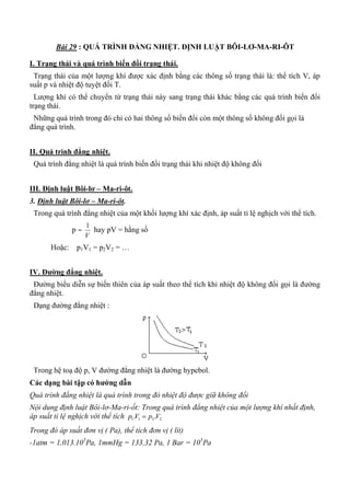 Bài 29 : QUÁ TRÌNH ĐẲNG NHIỆT. ĐỊNH LUẬT BÔI-LƠ-MA-RI-ÔT
I. Trạng thái và quá trình biến đổi trạng thái.
Trạng thái của một lượng khí được xác định bằng các thông số trạng thái là: thể tích V, áp
suất p và nhiệt độ tuyệt đối T.
Lượng khí có thể chuyển từ trạng thái này sang trạng thái khác bằng các quá trình biến đổi
trạng thái.
Những quá trình trong đó chỉ có hai thông số biến đổi còn một thông số không đổi gọi là
đẳng quá trình.
II. Quá trình đẳng nhiệt.
Quá trình đẳng nhiệt là quá trình biến đổi trạng thái khi nhiệt độ không đổi
III. Định luật Bôi-lơ – Ma-ri-ôt.
3. Định luật Bôi-lơ – Ma-ri-ôt.
Trong quá trình đẳng nhiệt của một khối lượng khí xác định, áp suất tỉ lệ nghịch với thể tích.
p 
V
1
hay pV = hằng số
Hoặc: p1V1 = p2V2 = …
IV. Đƣờng đẳng nhiệt.
Đường biểu diễn sự biến thiên của áp suất theo thể tích khi nhiệt độ không đổi gọi là đường
đẳng nhiệt.
Dạng đường đẳng nhiệt :
Trong hệ toạ độ p, V đường đẳng nhiệt là đường hypebol.
Các dạng bài tập có hƣớng dẫn
Quá trình đẳng nhiệt là quá trình trong đó nhiệt độ được giữ không đổi
Nội dung định luật Bôi-lơ-Ma-ri-ốt: Trong quá trình đẳng nhiệt của một lượng khí nhất định,
áp suất tỉ lệ nghịch với thể tích 1 1 2 2. .p V p V
Trong đó áp suất đơn vị ( Pa), thể tích đơn vị ( lít)
-1atm = 1,013.105
Pa, 1mmHg = 133,32 Pa, 1 Bar = 105
Pa
 