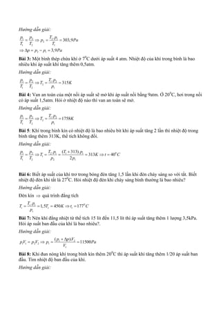 Hướng dẫn giải:
1 2 2 1
2
1 2 1
2 1
.
303,9
3,9
p p T p
p Pa
T T T
p p p Pa
   
    
Bài 3: Một bình thép chứa khí ở 70
C dưới áp suất 4 atm. Nhiệt độ của khí trong bình là bao
nhiêu khi áp suất khí tăng thêm 0,5atm.
Hướng dẫn giải:
1 2 1 2
2
1 2 1
.
315
p p T p
T K
T T p
   
Bài 4: Van an toàn của một nồi áp suất sẽ mở khi áp suất nồi bằng 9atm. Ở 200
C, hơi trong nồi
có áp suất 1,5atm. Hỏi ở nhiệt độ nào thì van an toàn sẽ mở.
Hướng dẫn giải:
1 2 1 2
2
1 2 1
.
1758
p p T p
T K
T T p
   
Bài 5: Khí trong bình kín có nhiệt độ là bao nhiêu bít khi áp suất tăng 2 lần thì nhiệt độ trong
bình tăng thêm 313K, thể tích không đổi.
Hướng dẫn giải:
01 2 2 1 1 1
1
1 2 2 1
. ( 313).
313 40
2
p p T p T p
T K t C
T T p p

      
Bài 6: Biết áp suất của khí trơ trong bóng đèn tăng 1,5 lần khi đèn cháy sáng so với tắt. Biết
nhiệt độ đèn khi tắt là 270
C. Hỏi nhiệt độ đèn khi cháy sáng bình thường là bao nhiêu?
Hướng dẫn giải:
Đèn kín  quá trình đẳng tích
0.
1,5 450 177s t
t s t
s
T p
T T K t C
p
    
Bài 7: Nén khí đẳng nhiệt từ thể tích 15 lít đến 11,5 lít thì áp suất tăng thêm 1 lượng 3,5kPa.
Hỏi áp suất ban đầu của khí là bao nhiêu?.
Hướng dẫn giải:
1 2
1 1 2 2 1
1
( ).
11500
p p V
pV p V p Pa
V
 
   
Bài 8: Khi đun nóng khí trong bình kín thêm 200
C thì áp suất khí tăng thêm 1/20 áp suất ban
đầu. Tìm nhiệt độ ban đầu của khí.
Hướng dẫn giải:
 