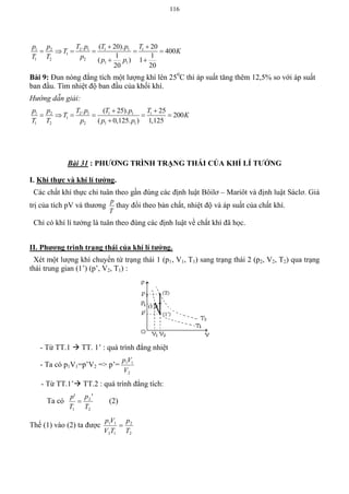 116
1 2 2 1 1 1 1
1
1 2 2
1 1
. ( 20). 20
400
1 1
( ) 1
20 20
p p T p T p T
T K
T T p p p
 
     
 
Bài 9: Đun nóng đẳng tích một lượng khí lên 250
C thì áp suất tăng thêm 12,5% so với áp suất
ban đầu. Tìm nhiệt độ ban đầu của khối khí.
Hướng dẫn giải:
1 2 2 1 1 1 1
1
1 2 2 1 1
. ( 25). 25
200
( 0,125. ) 1,125
p p T p T p T
T K
T T p p p
 
     

Bài 31 : PHƢƠNG TRÌNH TRẠNG THÁI CỦA KHÍ LÍ TƢỞNG
I. Khí thực và khí lí tƣởng.
Các chất khí thực chỉ tuân theo gần đúng các định luật Bôilơ – Mariôt và định luật Sáclơ. Giá
trị của tích pV và thương
T
p
thay đổi theo bản chất, nhiệt độ và áp suất của chất khí.
Chỉ có khí lí tưởng là tuân theo đúng các định luật về chất khí đã học.
II. Phƣơng trình trạng thái của khí lí tƣởng.
Xét một lượng khí chuyển từ trạng thái 1 (p1, V1, T1) sang trạng thái 2 (p2, V2, T2) qua trạng
thái trung gian (1’) (p’, V2, T1) :
- Từ TT.1  TT. 1’ : quá trình đẳng nhiệt
- Ta có p1V1=p’V2 => p’=
2
11
V
Vp
- Từ TT.1’ TT.2 : quá trình đẳng tích:
Ta có
2
2
1
''
T
p
T
p
 (2)
Thế (1) vào (2) ta được
2
2
12
11
T
p
TV
Vp

 