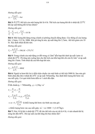 118
Hướng dẫn giải:
2 1 1
2
1 2
. .
4
.
T p V
p at
T V
 
Bài 3: Ở 270
C thể tích của một lượng khí là 6 lít. Thể tích của lượng khí đó ở nhiệt độ 2270
C
khi áp suất không đổi là bao nhiêu?
Hướng dẫn giải:
1 2 2 1
2
1 2 1
.
10
V V T V
V
T T T
    lít
Bài 4: Một lượng khí đựng trong xilanh có pittông chuyển động được. Các thông số của lượng
khí: 1,5atm, 13,5 lít, 300K. Khi pit tông bị nén, áp suất tăng lên 3,7atm, thể tích giảm còn 10
lít. Xác định nhiệt độ khi nén.
Hướng dẫn giải:
02 2 1
2
1 1
. .
548,1 275,1
.
p V T
T K C
p V
  
Bài 5: Trong xilanh của một động cơ đốt trong có 2dm3
hỗn hợp khí dưới áp suất 1atm và
nhiệt độ 470
C. Pit tông nén xuống làm cho thể tích của hỗn hợp khí chỉ còn 0,2 dm3
và áp suất
tăng lên 15atm. Tính nhiệt độ của hỗn hợp khí nén.
Hướng dẫn giải:
2 2 1
2
1 1
. .
480
.
p V T
T K
p V
 
Bài 6: Người ta bơm khí ôxi ở điều kiện chuẩn vào một bình có thể tích 5000 lít. Sau nửa giờ
bình chứa đầy khí ở nhiệt độ 240
C và áp suất 765mmHg. Xác định khối lượng khí bơm vào
sau mỗi giây. Coi quá trình bơm diễn ra 1 cách đều đặn.
Hướng dẫn giải:
Ở đk chuẩn p1 = 760mmHg, 3
1 1,29 /kg m 
1 2
1 2
;
m m
V V
 
 
2 1 1 1 1 2
2 2
1 2 2 1
. . . .
. .
T p V T p
V
T p T p

  
1 1 2
2
2 1
. .
.
.
T p
m V
T p

  là khối lượng khí bơm vào bình sau nửa giờ.
Khối lượng bơm vào sau mỗi giây: m’
= m /1800 = 3,3.10-3
Kg/s
Bài 7: Nén 10 lít khí ở nhiệt độ 270
C để cho thể tích của nó chỉ là 4 lít, vì nén nhanh khí bị
nóng lên đến 600
C. Hỏi áp suất của khí tăng lên bao nhiêu lần?
Hướng dẫn giải:
 
