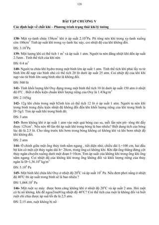 120
BÀI TẬP CHƢƠNG V
Các định luật về chất khí – Phƣơng trình trạng thái khí lý tƣởng
138- Một xy-lanh chứa 150cm3
khí ở áp suất 2.105
Pa. Pít tông nén khí trong xy-lanh xuống
còn 100cm3.
Tính áp suất khí trong xy-lanh lúc này, coi nhiệt độ của khí không đổi.
ĐS: 3.105
Pa
139- Một lượng khí có thể tích 1 m3
và áp suất 1 atm. Người ta nén đẳng nhiệt khí đến áp suất
2.5atm . Tính thể tích của khí nén
ĐS: 0.4 m3
140- Người ta chứa khí hydro trong một bình lớn áp suất 1 atm. Tính thể tích khí phải lấy ra từ
bình lớn để nạp vào bình nhỏ có thể tích 20 lít dưới áp suất 25 atm. Coi nhiệt độ của khí khi
nạp vào từ bình lớn sang bình nhỏ là không đổi.
ĐS: 500 lít
141- Tính khối lượng khí Oxy đựng trong một bình thể tích 10 lít dưới áp suất 150 atm ở nhiệt
độ 0o
C . Biết ở điều kiện chuẩn khối lượng riêng của Oxy là 1.43kg/m3
ĐS: 2.145kg
142- 12g khí chứa trong một b2inh kín có thể tích 12 lít ở áp suất 1 atm. Người ta nén khí
trong bình trong điều kiện nhiệt độ không đổi đến khi khối lượng riêng của khí trong bình là
D=3g/l. Tìm áp suất khí trong bình đó.
ĐS: 3 atm
143- Bơm không khí ở áp suất 1 atm vào một quả bóng cao su, mỗi lần nén pít- tông thì đẩy
được 125cm3
. Nếu nén 40 lần thì áp suất khí trong bóng là bao nhiêu? Biết dung tích của bóng
lúc đó là 2,5 lít. Cho rằng trước khi bơm trong bóng không có không khí và khi bơm nhiệt độ
khí không đổi.
ĐS: 2 atm
144- Ở chính giữa một ống thủy tinh nằm ngang , tiết diện nhỏ, chiều dài L=100 cm, hai đầu
bịt kín có một cột thủy ngân dài h= 20cm, trong ống có không khí. Khi đặt ống thẳng đứng cột
thủy ngân chuyển xuống dưới một đoạn l=10cm. Tìm áp suất của không khí trong ống khi ống
nằm ngang. Coi nhiệt độ của không khí trong ống không đổi và khối lượng riêng của thủy
ngân là D=1,36.104
kg/m3.
ĐS: 5.104
Pa
145- Một bình khí chứa khí Oxy ở nhiệt độ 200
C và áp suất 105
Pa. Nếu đem phơi nắng ở nhiệt
độ 40o
C thì áp suất trong bình sẽ là bao nhiêu ?
ĐS: 1,068.105
Pa
146- Một ruột xe máy được bơm căng không khí ở nhiệt độ 20o
C và áp suất 2 atm. Hỏi ruột
có bị nổ không, khi để ngoa2ina81ng nhiệt độ 40o
C? Coi thể tích của ruột là không đổi và biết
ruột chỉ chịu được áp suấ tối đa là 2,5 atm.
ĐS: 2,15 atm, ruột không bị nổ
 