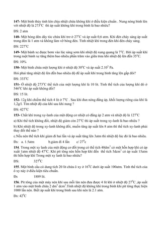 147- Một bình thủy tinh kín chịu nhiệt chứa không khí ở điều kiện chuẩn . Nung nóng bình lên
với nhiệt độ là 273o
C thì áp suất không khí trong bình là bao nhiêu?
ĐS: 2 atm
148- Một bóng đèn dây tóc chứa khí trơ ở 27o
C và áp suất 0,6 atm. Khi đèn cháy sáng áp suất
trong đèn là 1 atm và không làm vỡ bóng đèn. Tính nhiệt khí trong đèn khi đèn cháy sáng.
ĐS: 227o
C
149- Một bánh xe được bơm vào lúc sáng sơm khi nhiệt độ xung quang là 7o
C. Hởi áp suất khí
trong ruột bánh xe tăng thêm bao nhiêu phần trăm vào giữa trưa khi nhiệt độ lên đến 35o
C.
ĐS: 10%
150- Một bình chứa một lượng khí ở nhiệt độ 30o
C và áp suất 2.105
Pa.
Hỏi phải tăng nhiệt độ lên đến bao nhiêu độ để áp suất khí trong bình tăng lên gấp đôi?
ĐS: 333o
C
151- Ở nhiệt độ 273o
C thể tích của một lượng khí là 10 lít. Tính thể tích của lượng khí đó ở
546o
C khi áp suất không đổi?
ĐS: 15 lít.
152- 12g khí chiếm thể tích 4 lít ở 7o
C . Sau khi đun nóng đẳng áp, khối lượng riêng của khí là
1,2g/l. Tìm nhiệt độ của khí sau khi nung ?
ĐS: 427o
C
153- Chất khí trong xy-lanh của một động cơ nhiệt có đẳng áp 2 atm và nhiệt độ là 127o
C
a) Khi thể tích không đổi, nhiệt độ giảm còn 27o
C thì áp suất trong xy-lanh là bao nhiêu ?
b) Khi nhiệt độ trong xy-lanh không đổi, muốn tăng áp suất lên 8 atm thì thể tích xy-lanh phải
thay đổi thế nào ?
c.Nếu nén thể tích khí giảm đi hai lần và áp suất tăng lên 3atm thì nhiệt độ lúc đó là bao nhiêu.
Đs: a. 1.5atm b.giảm đi 4 lần c/ 270
c
154. Trong một xy lanh của một động cơ đốt trong có thể tích 40dm3
có một hỗn hợp khí có áp
xuất 1atm nhiệt độ 47o
C. Khi pít tông nén hỗn hợp khí đến thể tích 5dcm3
có áp xuất 15atm
thì hỗn hợp khí Trong một xy lanh là bao nhiêu?
ĐS: 3270
C
155. Một bình cầu có dung tích 20 lít chứa ô xy ở 160
C dưới áp suất 100atm. Tính thể tích của
ô xy này ở điều kiện tiêu chuẩn.
Đs 1889 lít.
156. Pít tông của một máy nén khí sau mỗi làn nén đưa được 4 lít khí ở nhiệt độ 270
C ,áp suất
1 atm vào một bình chứa 2 dm3
dcm3
.Tính nhiệt độ không khí trong bình khi pít tông thực hiện
1000 lần nén. Biết áp suất khí trong bình sau khi nén là 2.1 atm.
Đs: 420
C
 
