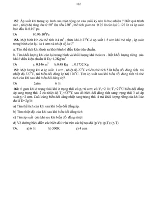 122
157. Áp suất khí trong xy lanh của một động cơ vào cuối kỳ nén là bao nhiêu ? Biết quá trình
nén , nhiệt độ tăng lên từ 500
lên đến 2500
, thể tích giảm từ 0.75 lít còn lại 0.123 lít và áp suất
ban đầu là 8.104
pa
Đs 80.96.104
Pa
158. Một bình kín có thể tích 0.4 m3
, chứa khí ở 270
C ở áp suất 1.5 atm khi mở nắp , áp suất
trong bình còn lại là 1 atm và nhiệt độ là 00
a. Tìm thể tích khí thoát ra khỏi bình ở điều kiện tiêu chuẩn.
b. Tìm khối lượng khí còn lại trong bình và khối lượng khí thoát ra . Biết khối lượng riêng của
khí ở điều kiện chuẩn là D0=1.2Kg/m3
Đs a. 0.146 m3
b.0.48 Kg ; 0.1752 Kg
159. Một lượng khí ở áp suất 1 atm , nhiệt độ 270
C chiếm thể tích 5 lít biến đổi đẳng tích tới
nhiệt độ 3270
C, rồi biến đổi đẳng áp tới 1200
C. Tìm áp suất sau khi biến đổi đẳng tích và thể
tích của khí sau khi biến đổi đẳng áp?
Đs 2atm 6 lít
160. 6 gam khí ở trạng thái khí ở trạng thái có p1=6 atm; có V1=2 lít; T1=270
C biến đổi đẳng
áp sang trạng thái 2 có nhiệt độ T2=6270
C sau đó biến đổi đẳng tích sang trạng thái 3 có áp
suất p3=2 atm. Cuối cùng biến đổi đẳng nhiệt sang trạng thái 4 mà khối lượng riêng của khí lúc
đó là D=2g/lit
a) Tìm thể tích của khí sau khi biến đổi đẳng áp.
b) Tìm nhiệt độ của khí sau khi biến đổi đẳng tích
c) Tìm áp suất của khí sau khi biến đổi đẳng nhiệt
d) Vẽ đường biểu diễn các biến đổi trên trên các hệ tọa độ (p,V); (p,T); (p,T)
Đs: a) 6 lít b) 300K c) 4 atm
 