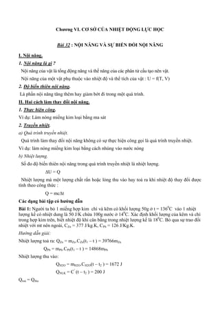 Chƣơng VI. CƠ SỞ CỦA NHIỆT ĐỘNG LỰC HỌC
Bài 32 : NỘI NĂNG VÀ SỰ BIẾN ĐỔI NỘI NĂNG
I. Nội năng.
1. Nội năng là gì ?
Nội năng của vật là tổng động năng và thế năng của các phân tử cấu tạo nên vật.
Nội năng của một vật phụ thuộc vào nhiệt độ và thể tích của vật : U = f(T, V)
2. Độ biến thiên nội năng.
Là phần nội năng tăng thêm hay giảm bớt đi trong một quá trình.
II. Hai cách làm thay đổi nội năng.
1. Thực hiện công.
Ví dụ: Làm nóng miếng kim loại bằng ma sát
2. Truyền nhiệt.
a) Quá trình truyền nhiệt.
Quá trình làm thay đổi nội năng không có sự thực hiện công gọi là quá trình truyền nhiệt.
Ví dụ: làm nóng miếng kim loại bằng cách nhúng vào nước nóng
b) Nhiệt lượng.
Số đo độ biến thiên nội năng trong quá trình truyền nhiệt là nhiệt lượng.
U = Q
Nhiệt lượng mà một lượng chất rắn hoặc lỏng thu vào hay toả ra khi nhiệt độ thay đổi được
tính theo công thức :
Q = mct
Các dạng bài tập có hƣớng dẫn
Bài 1: Người ta bỏ 1 miếng hợp kim chì và kẽm có khối lượng 50g ở t = 1360
C vào 1 nhiệt
lượng kế có nhiệt dung là 50 J/K chứa 100g nước ở 140
C. Xác định khối lượng của kẽm và chì
trong hợp kim trên, biết nhiệt độ khi cân bằng trong nhiệt lượng kế là 180
C. Bỏ qua sự trao đổi
nhiệt với mt nên ngoài, CZn = 377 J/kg.K, CPb = 126 J/Kg.K.
Hướng dẫn giải:
Nhiệt lượng toả ra: QZn = mZn.CZn(t1 – t ) = 39766mZn
QPb = mPb.CPb(t1 – t ) = 14868mPb
Nhiệt lượng thu vào:
QH2O = mH2O.CH2O(t – t2 ) = 1672 J
QNLK = C’
(t – t2 ) = 200 J
Qtoả = Qthu
 