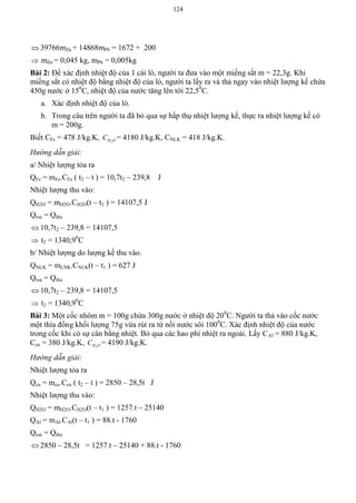 124
 39766mZn + 14868mPb = 1672 + 200
 mZn = 0,045 kg, mPb = 0,005kg
Bài 2: Để xác định nhiệt độ của 1 cái lò, người ta đưa vào một miếng sắt m = 22,3g. Khi
miếng sắt có nhiệt độ bằng nhiệt độ của lò, người ta lấy ra và thả ngay vào nhiệt lượng kế chứa
450g nước ở 150
C, nhiệt độ của nước tăng lên tới 22,50
C.
a. Xác định nhiệt độ của lò.
b. Trong câu trên người ta đã bỏ qua sự hấp thụ nhiệt lượng kế, thực ra nhiệt lượng kế có
m = 200g.
Biết CFe = 478 J/kg.K, 2H OC = 4180 J/kg.K, CNLK = 418 J/kg.K.
Hướng dẫn giải:
a/ Nhiệt lượng tỏa ra
QFe = mFe.CFe ( t2 – t ) = 10,7t2 – 239,8 J
Nhiệt lượng thu vào:
QH2O = mH2O.CH2O(t – t1 ) = 14107,5 J
Qtoả = Qthu
 10,7t2 – 239,8 = 14107,5
 t2 = 1340,90
C
b/ Nhiệt lượng do lượng kế thu vào.
QNLK = mLNK.CNLK(t – t1 ) = 627 J
Qtoả = Qthu
 10,7t2 – 239,8 = 14107,5
 t2 = 1340,90
C
Bài 3: Một cốc nhôm m = 100g chứa 300g nước ở nhiệt độ 200
C. Người ta thả vào cốc nước
một thìa đồng khối lượng 75g vừa rút ra từ nồi nước sôi 1000
C. Xác định nhiệt độ của nước
trong cốc khi có sự cân bằng nhiệt. Bỏ qua các hao phí nhiệt ra ngoài. Lấy CAl = 880 J/kg.K,
Ccu = 380 J/kg.K, 2H OC = 4190 J/kg.K.
Hướng dẫn giải:
Nhiệt lượng tỏa ra
Qcu = mcu.Ccu ( t2 – t ) = 2850 – 28,5t J
Nhiệt lượng thu vào:
QH2O = mH2O.CH2O(t – t1 ) = 1257.t – 25140
QAl = mAl.CAl(t – t1 ) = 88.t - 1760
Qtoả = Qthu
 2850 – 28,5t = 1257.t – 25140 + 88.t - 1760
 