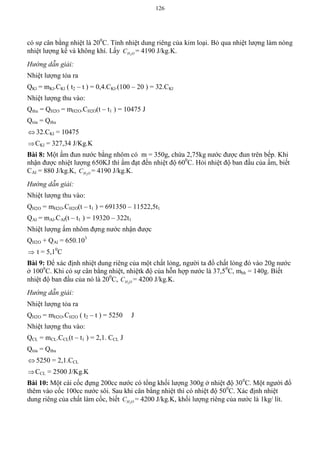 126
có sự cân bằng nhiệt là 200
C. Tính nhiệt dung riêng của kim loại. Bỏ qua nhiệt lượng làm nóng
nhiệt lượng kế và không khí. Lấy 2H OC = 4190 J/kg.K.
Hướng dẫn giải:
Nhiệt lượng tỏa ra
QKl = mKl.CKl ( t2 – t ) = 0,4.CKl.(100 – 20 ) = 32.CKl
Nhiệt lượng thu vào:
Qthu = QH2O = mH2O.CH2O(t – t1 ) = 10475 J
Qtỏa = Qthu
 32.CKl = 10475
CKl = 327,34 J/Kg.K
Bài 8: Một ấm đun nước bằng nhôm có m = 350g, chứa 2,75kg nước được đun trên bếp. Khi
nhận được nhiệt lượng 650KJ thì ấm đạt đến nhiệt độ 600
C. Hỏi nhiệt độ ban đầu của ấm, biết
CAl = 880 J/kg.K, 2H OC = 4190 J/kg.K.
Hướng dẫn giải:
Nhiệt lượng thu vào:
QH2O = mH2O.CH2O(t – t1 ) = 691350 – 11522,5t1
QAl = mAl.CAl(t – t1 ) = 19320 – 322t1
Nhiệt lượng ấm nhôm đựng nước nhận được
QH2O + QAl = 650.103
 t = 5,10
C
Bài 9: Để xác định nhiệt dung riêng của một chất lỏng, người ta đổ chất lỏng đó vào 20g nước
ở 1000
C. Khi có sự cân bằng nhiệt, nhiệtk độ của hỗn hợp nước là 37,50
C, mhh = 140g. Biết
nhiệt độ ban đầu của nó là 200
C, 2H OC = 4200 J/kg.K.
Hướng dẫn giải:
Nhiệt lượng tỏa ra
QH2O = mH2O.CH2O ( t2 – t ) = 5250 J
Nhiệt lượng thu vào:
QCL = mCL.CCL(t – t1 ) = 2,1. CCL J
Qtỏa = Qthu
 5250 = 2,1.CCL
CCL = 2500 J/Kg.K
Bài 10: Một cái cốc đựng 200cc nước có tổng khối lượng 300g ở nhiệt độ 300
C. Một người đổ
thêm vào cốc 100cc nước sôi. Sau khi cân bằng nhiệt thì có nhiệt độ 500
C. Xác định nhiệt
dung riêng của chất làm cốc, biết 2H OC = 4200 J/kg.K, khối lượng riêng của nước là 1kg/ lít.
 