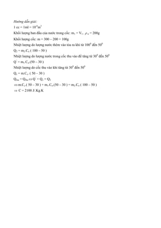 Hướng dẫn giải:
1 cc = 1ml = 10-6
m3
Khối lượng ban đầu của nước trong cốc: m1 = V1.  n = 200g
Khối lượng cốc: m = 300 – 200 = 100g
Nhiệt lượng do lượng nước thêm vào tỏa ra khi từ 1000
đến 500
Q2 = m2.Cn ( 100 – 50 )
Nhiệt lượng do lượng nước trong cốc thu vào để tăng từ 300
đến 500
Q’
= m1.Cn.(50 – 30 )
Nhiệt lượng do cốc thu vào khi tăng từ 300
đến 500
Qc = m.Cc. ( 50 – 30 )
Qtỏa = Qthu  Q’
+ Qc = Q2
 m.Cc.( 50 – 30 ) + m1.Cn.(50 – 30 ) = m2.Cn ( 100 – 50 )
 C = 2100 J/.Kg.K
 