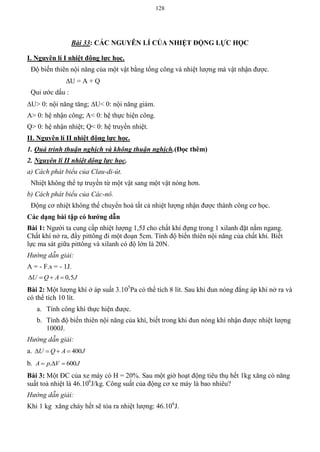 128
Bài 33: CÁC NGUYÊN LÍ CỦA NHIỆT ĐỘNG LỰC HỌC
I. Nguyên lí I nhiệt động lực học.
Độ biến thiên nội năng của một vật bằng tổng công và nhiệt lượng mà vật nhận được.
U = A + Q
Qui ước dấu :
U> 0: nội năng tăng; U< 0: nội năng giảm.
A> 0: hệ nhận công; A< 0: hệ thực hiện công.
Q> 0: hệ nhận nhiệt; Q< 0: hệ truyền nhiệt.
II. Nguyên lí II nhiệt động lực học.
1. Quá trình thuận nghịch và không thuận nghịch.(Đọc thêm)
2. Nguyên lí II nhiệt dộng lực học.
a) Cách phát biểu của Clau-di-út.
Nhiệt không thể tự truyền từ một vật sang một vật nóng hơn.
b) Cách phát biểu của Các-nô.
Động cơ nhiệt không thể chuyển hoá tất cả nhiệt lượng nhận được thành công cơ học.
Các dạng bài tập có hƣớng dẫn
Bài 1: Người ta cung cấp nhiệt lượng 1,5J cho chất khí đựng trong 1 xilanh đặt nằm ngang.
Chất khí nở ra, đẩy pittông đi một đoạn 5cm. Tính độ biến thiên nội năng của chất khí. Biết
lực ma sát giữa pittông và xilanh có độ lớn là 20N.
Hướng dẫn giải:
A = - F.s = - 1J.
0,5U Q A J   
Bài 2: Một lượng khí ở áp suất 3.105
Pa có thể tích 8 lít. Sau khi đun nóng đẳng áp khí nở ra và
có thể tích 10 lít.
a. Tính công khí thực hiện được.
b. Tính độ biến thiên nội năng của khí, biết trong khi đun nóng khí nhận được nhiệt lượng
1000J.
Hướng dẫn giải:
a. 400U Q A J   
b. . 600A p V J  
Bài 3: Một ĐC của xe máy có H = 20%. Sau một giờ hoạt động tiêu thụ hết 1kg xăng có năng
suất toả nhiệt là 46.106
J/kg. Công suất của động cơ xe máy là bao nhiêu?
Hướng dẫn giải:
Khi 1 kg xăng cháy hết sẽ tỏa ra nhiệt lượng: 46.106
J.
 