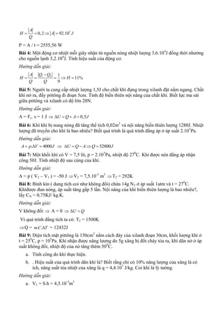 5
0,2 92.10
A
H A J
Q
   
P = A / t = 2555,56 W
Bài 4: Một động cơ nhiệt mỗi giây nhận từ nguồn nóng nhiệt lượng 3,6.104
J đồng thời nhường
cho nguồn lạnh 3,2.104
J. Tính hiệu suất của động cơ.
Hướng dẫn giải:
1 2 1
11%
9
A Q Q
H H
Q Q

    
Bài 5: Người ta cung cấp nhiệt lượng 1,5J cho chất khí đựng trong xilanh đặt nằm ngang. Chất
khí nở ra, đẩy pittông đi đoạn 5cm. Tính độ biến thiên nội năng của chất khí. Biết lực ma sát
giữa pittông và xilanh có độ lớn 20N.
Hướng dẫn giải:
A = Fc. s = 1 J  0,5U Q A J   
Bài 6: Khí khi bị nung nóng đã tăng thể tích 0,02m3
và nội năng biến thiên lượng 1280J. Nhiệt
lượng đã truyền cho khí là bao nhiêu? Biết quá trình là quá trình đẳng áp ở áp suất 2.105
Pa.
Hướng dẫn giải:
. 4000A p V J    52800U Q A Q J    
Bài 7: Một khối khí có V = 7,5 lít, p = 2.105
Pa, nhiệt độ 270
C. Khí được nén đẳng áp nhận
công 50J. Tính nhiệt độ sau cùng của khí.
Hướng dẫn giải:
A = p ( V2 – V1 ) = -50 J V2 = 7,5.10-3
m3
T2 = 292K
Bài 8: Bình kín ( dung tích coi như không đổi) chứa 14g N2 ở áp suất 1atm và t = 270
C.
Khíđược đun nóng, áp suất tăng gấp 5 lần. Nội năng của khí biến thiên lượng là bao nhiêu?,
lấy CN = 0,75KJ/ kg.K.
Hướng dẫn giải:
V không đổi  A = 0  U Q 
Vì quá trình đẳng tích ta có: T2 = 1500K
Q = . .mC T = 12432J
Bài 9: Diện tích mặt pittông là 150cm2
nằm cách đáy của xilanh đoạn 30cm, khối lượng khí ở
t = 250
C, p = 105
Pa. Khi nhận được năng lượng do 5g xăng bị đốt cháy tỏa ra, khí dãn nở ở áp
suất không đổi, nhiệt độ của nó tăng thêm 500
C.
a. Tính công do khí thực hiện.
b. . Hiệu suất của quá trình dãn khí là? Biết rằng chỉ có 10% năng lượng của xăng lá có
ích, năng suất tỏa nhiệt của xăng là q = 4,4.107
J/kg. Coi khí là lý tưởng.
Hướng dẫn giải:
a. V1 = S.h = 4,5.10-3
m3
 