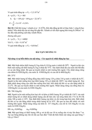 130
Vì quá trình đẳng áp V2 = 5,3.10-3
m3
A = p.(V2 – V1) = 80J
b. Q1 = 10%.Q = 10%q.m = 22.103
J
3
3,6.10 0,36%
A
H
Q
  
Bài 10: Chất khí trong 1 xilanh có p = 8.105
Pa. Khi dãn đẳng áp khí sẽ thực hiện 1 công là bao
nhiêu? Nếu nhiệt độ của nó tăng lên gấp đôi. Xilanh có tiết diện ngang bên trong là 200cm3
và
lúc đầu mặt pittông cách đáy xilanh 40cm.
Hướng dẫn giải:
A = p.(V2 – V1) = 6400J
Với V1 = S.h = 8.10-3
m3
Vì quá trình đẳng áp V2 = 0,016m3
.
BÀI TẬP CHƢƠNG VI
Nội năng và sự biến thiên của nội năng – Các nguyên lý nhiệt động lực học
161. Một bình nhôm khối lượng 0,5 kg chứa 0,118 kg nước ở nhiệt độ 200
C . Người ta thả vào
bình một miếng sắt khối lượng 0,2 kg ở nhiệt độ 75o
C. Xác định nhiệt độ của nước khi bắt đầu
có sự cân bằng nhiệt. Bỏ qua sự truyền nhiệt ra môi trường bên ngoài. Cho nhiệt dung riêng
của nhôm là 920J/(kg.K), của nước là 4180J/(kg.K) và của sắt là 460J/(kg.K)
ĐS: 25o
C
162. Một nhiệt lượng kế bằng đồng thau khối lượng 128 g chứa 210 g nước ở nhiệt độ 8,4o
C.
Người ta thả một miếng kim loại khối lượng 192 g ở nhiệt độ 100o
C vào nhiệt lượng kế. Xác
định nhiệt dung riêng của chất làm miếng kim loại, biết nhiệt độ khi có sự cân bằng nhiệt là
21,50
C. Bỏ qua sự truyền nhiệt ra môi trường bên ngoài. Nhiệt dung riêng của đồng thau là:
128J/(kg.K) và của nước là 4180 J/(kg.K).
ĐS: 780 J/(kg.K).
163. Người ta bỏ một miếng kim loại chì và kẽm có khối lượng 50 g ở nhiệt độ 136o
C vào một
nhiệt lượng kế có nhiệt dung (nhiệt lượng cần để làm cho vật nóng thêm lên 1o
C) là 50 J/K
chứa 100 g nước ở 14o
C. Xác định khối lượng của kẽm và chì trong hợp kim trên. Biết nhiệt
độ khi có sự cân bằng nhiệt trong nhiệt lượng kế là 18o
C. Bỏ qua sự trao đổi nhiệt với môi
trường bên ngoài. Nhiệt dung riêng của kẽm là 337 J/(kg.K), của chì là 126 J/(kg.K) và của
nước là 4180 J/(kg.K).
ĐS: mzn=0,045kg; mpb=0,005kg
164. Một quả bóng có khối lượng 100 g, rơi từ độ cao 10 m xuống sân và nảy lên được 7 m.
Tại sao bóng không nảy lên tới độ cao ban đầu? Tính độ biến thiên nội năng của quả bóng ?
Lấy g=10m/s2
 